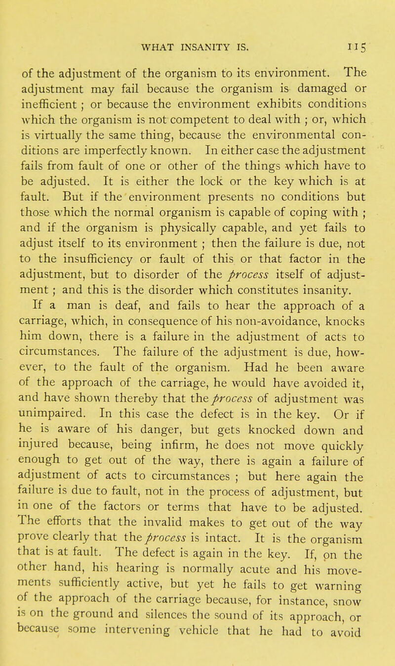 of the adjustment of the organism to its environment. The adjustment may fail because the organism is damaged or inefficient; or because the environment exhibits conditions which the organism is not competent to deal with ; or, which is virtually the same thing, because the environmental con- ditions are imperfectly known. In either case the adjustment fails from fault of one or other of the things which have to be adjusted. It is either the lock or the key which is at fault. But if the environment presents no conditions but those which the normal organism is capable of coping with ; and if the organism is physically capable, and yet fails to adjust itself to its environment ; then the failure is due, not to the insufficiency or fault of this or that factor in the adjustment, but to disorder of the process itself of adjust- ment ; and this is the disorder which constitutes insanity. If a man is deaf, and fails to hear the approach of a carriage, which, in consequence of his non-avoidance, knocks him down, there is a failure in the adjustment of acts to circumstances. The failure of the adjustment is due, how- ever, to the fault of the organism. Had he been aware of the approach of the carriage, he would have avoided it, and have shown thereby that the process of adjustment was unimpaired. In this case the defect is in the key. Or if he is aware of his danger, but gets knocked down and injured because, being infirm, he does not move quickly enough to get out of the way, there is again a failure of adjustment of acts to circumstances ; but here again the failure is due to fault, not in the process of adjustment, but in one of the factors or terms that have to be adjusted. The efforts that the invalid makes to get out of the way prove clearly that the process is intact. It is the organism that is at fault. The defect is again in the key. If, on the other hand, his hearing is normally acute and his move- ments sufficiently active, but yet he fails to get warning of the approach of the carriage because, for instance, snow is on the ground and silences the sound of its approach, or because some intervening vehicle that he had to avoid