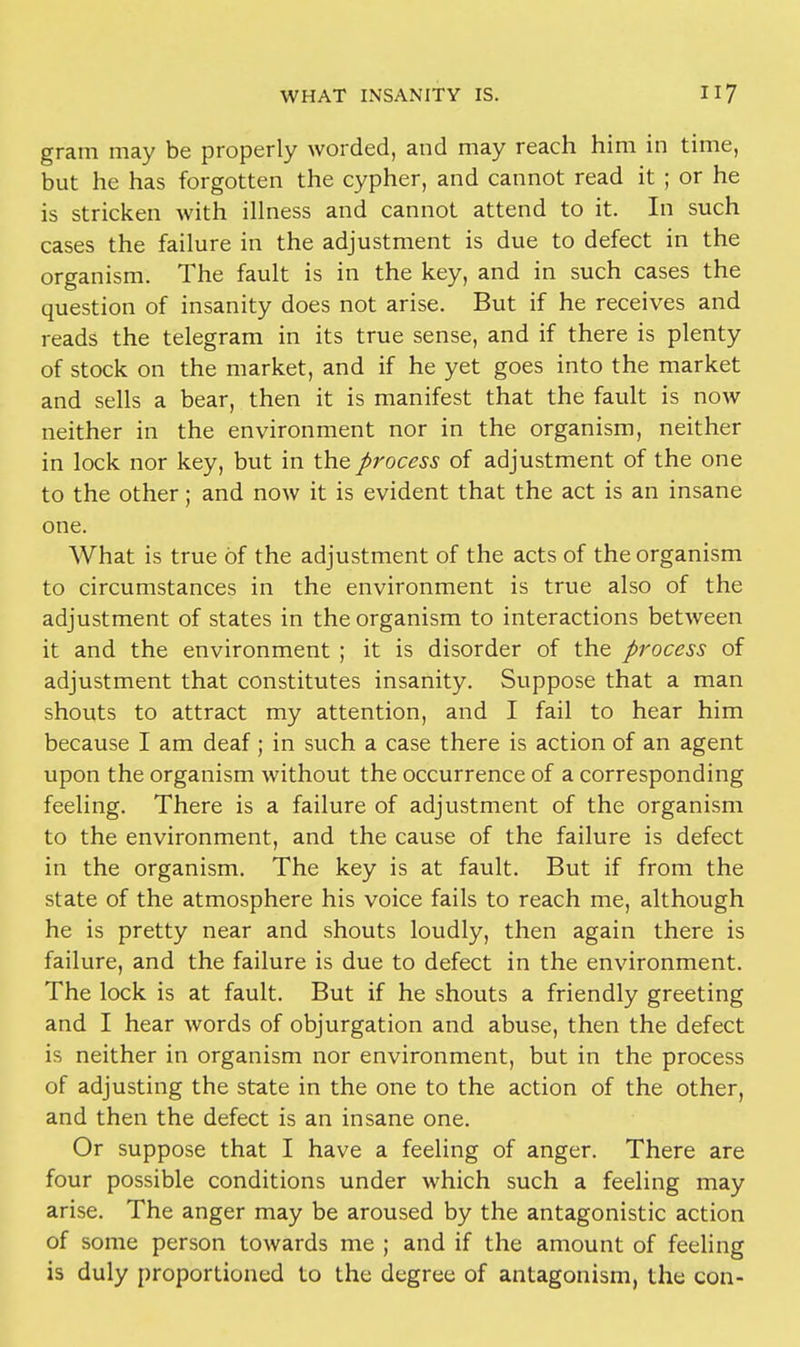 gram may be properly worded, and may reach him in time, but he has forgotten the cypher, and cannot read it ; or he is stricken with illness and cannot attend to it. In such cases the failure in the adjustment is due to defect in the organism. The fault is in the key, and in such cases the question of insanity does not arise. But if he receives and reads the telegram in its true sense, and if there is plenty of stock on the market, and if he yet goes into the market and sells a bear, then it is manifest that the fault is now neither in the environment nor in the organism, neither in lock nor key, but in the process of adjustment of the one to the other; and now it is evident that the act is an insane one. What is true of the adjustment of the acts of the organism to circumstances in the environment is true also of the adjustment of states in the organism to interactions between it and the environment ; it is disorder of the process of adjustment that constitutes insanity. Suppose that a man shouts to attract my attention, and I fail to hear him because I am deaf ; in such a case there is action of an agent upon the organism without the occurrence of a corresponding feeling. There is a failure of adjustment of the organism to the environment, and the cause of the failure is defect in the organism. The key is at fault. But if from the state of the atmosphere his voice fails to reach me, although he is pretty near and shouts loudly, then again there is failure, and the failure is due to defect in the environment. The lock is at fault. But if he shouts a friendly greeting and I hear words of objurgation and abuse, then the defect is neither in organism nor environment, but in the process of adjusting the state in the one to the action of the other, and then the defect is an insane one. Or suppose that I have a feeling of anger. There are four possible conditions under which such a feeling may arise. The anger may be aroused by the antagonistic action of some person towards me ; and if the amount of feeling is duly proportioned to the degree of antagonism, the con-