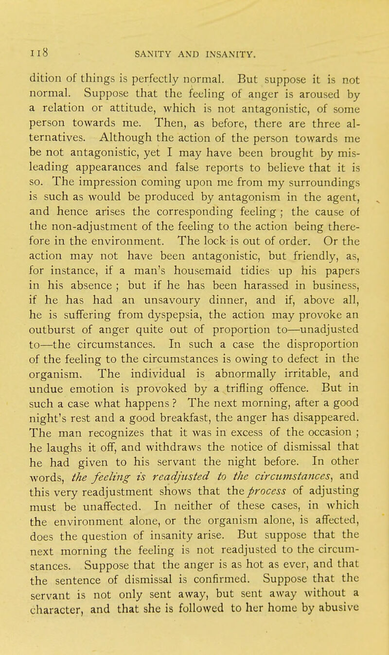 dition of things is perfectly normal. But suppose it is not normal. Suppose that the feeling of anger is aroused by a relation or attitude, which is not antagonistic, of some person towards me. Then, as before, there are three al- ternatives. Although the action of the person towards me be not antagonistic, yet I may have been brought by mis- leading appearances and false reports to believe that it is so. The impression coming upon me from my surroundings is such as would be produced by antagonism in the agent, and hence arises the corresponding feeling ; the cause of the non-adjustment of the feeling to the action being there- fore in the environment. The lock is out of order. Or the action may not have been antagonistic, but friendly, as, for instance, if a man's housemaid tidies up his papers in his absence ; but if he has been harassed in business, if he has had an unsavoury dinner, and if, above all, he is suffering from dyspepsia, the action may provoke an outburst of anger quite out of proportion to—unadjusted to—the circumstances. In such a case the disproportion of the feeling to the circumstances is owing to defect in the organism. The individual is abnormally irritable, and undue emotion is provoked by a trifling offence. But in such a case what happens ? The next morning, after a good night's rest and a good breakfast, the anger has disappeared. The man recognizes that it was in excess of the occasion ; he laughs it off, and withdraws the notice of dismissal that he had given to his servant the night before. In other words, the feeling is readjusted to the circumstances, and this very readjustment shows that the process of adjusting must be unaffected. In neither of these cases, in which the environment alone, or the organism alone, is affected, does the question of insanity arise. But suppose that the next morning the feeling is not readjusted to the circum- stances. Suppose that the anger is as hot as ever, and that the sentence of dismissal is confirmed. Suppose that the servant is not only sent away, but sent away without a character, and that she is followed to her home by abusive