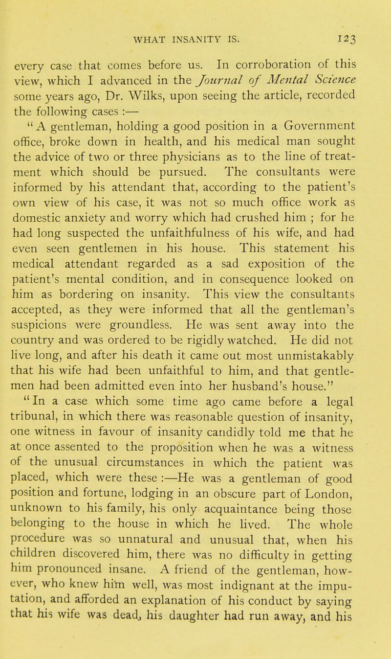 every case that comes before us. In corroboration of this view, which I advanced in the Journal of Mental Science some years ago, Dr. Wilks, upon seeing the article, recorded the following cases :—  A gentleman, holding a good position in a Government office, broke down in health, and his medical man sought the advice of two or three physicians as to the line of treat- ment Avhich should be pursued. The consultants were informed by his attendant that, according to the patient's own view of his case, it was not so much office Avork as domestic anxiety and worry which had crushed him ; for he had long suspected the unfaithfulness of his wife, and had even seen gentlemen in his house. This statement his medical attendant regarded as a sad exposition of the patient's mental condition, and in consequence looked on him as bordering on insanity. This view the consultants accepted, as they were informed that all the gentleman's suspicions were groundless. He was sent away into the country and was ordered to be rigidly watched. He did not live long, and after his death it came out most unmistakably that his wife had been unfaithful to him, and that gentle- men had been admitted even into her husband's house.  In a case which some time ago came before a legal tribunal, in which there was reasonable question of insanity, one witness in favour of insanity candidly told me that he at once assented to the proposition when he was a witness of the unusual circumstances in which the patient was placed, which were these :—He was a gentleman of good position and fortune, lodging in an obscure part of London, unknown to his family, his only acquaintance being those belonging to the house in which he lived. The whole procedure was so unnatural and unusual that, when his children discovered him, there was no difficulty in getting him pronounced insane. A friend of the gentleman, how- ever, who knew him well, was most indignant at the impu- tation, and afforded an explanation of his conduct by saying that his wife was dead3 his daughter had run away, and his