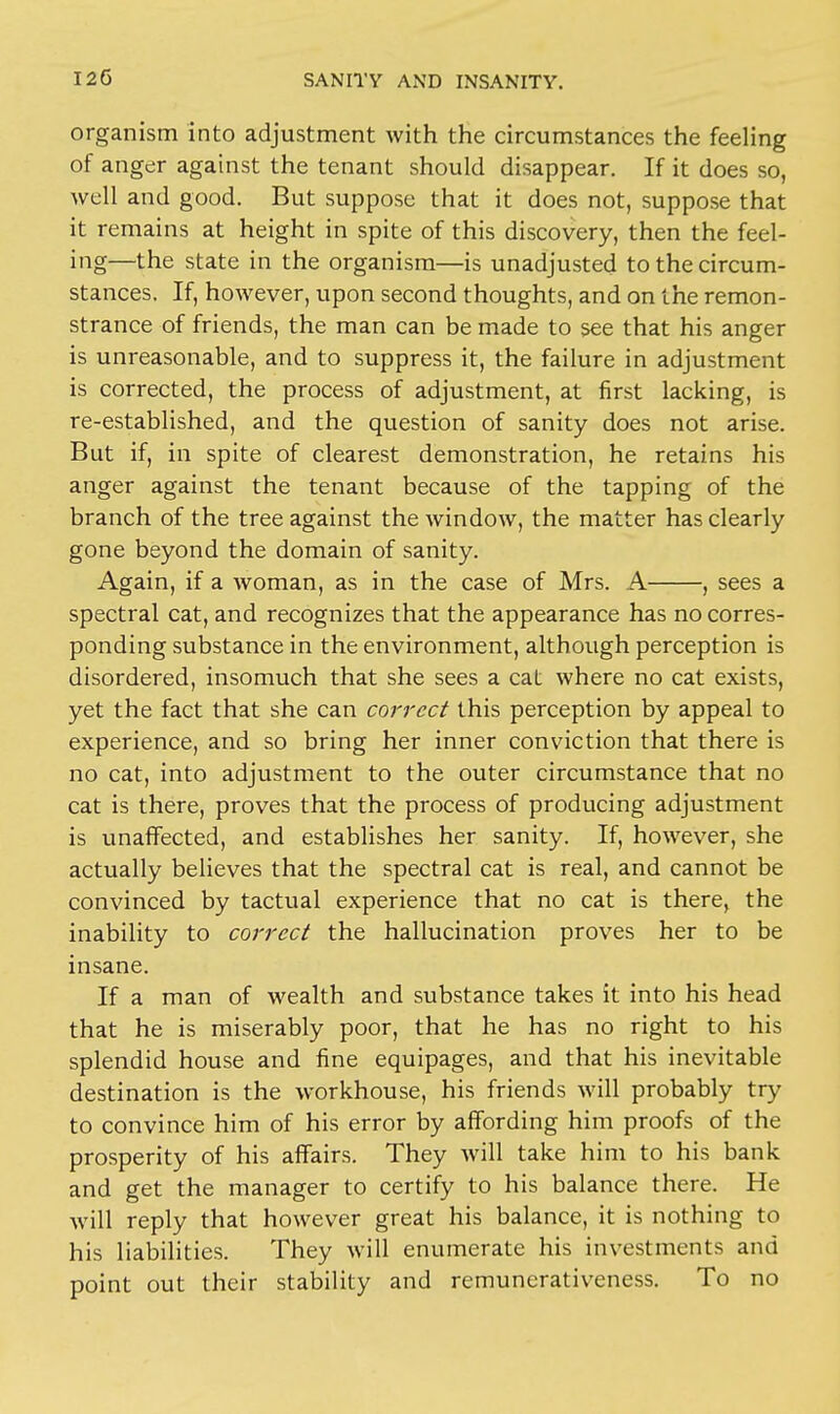 organism into adjustment with the circumstances the feeling of anger against the tenant should disappear. If it does so, well and good. But suppose that it does not, suppose that it remains at height in spite of this discovery, then the feel- ing—the state in the organism—is unadjusted to the circum- stances. If, however, upon second thoughts, and on the remon- strance of friends, the man can be made to see that his anger is unreasonable, and to suppress it, the failure in adjustment is corrected, the process of adjustment, at first lacking, is re-established, and the question of sanity does not arise. But if, in spite of clearest demonstration, he retains his anger against the tenant because of the tapping of the branch of the tree against the window, the matter has clearly gone beyond the domain of sanity. Again, if a woman, as in the case of Mrs. A , sees a spectral cat, and recognizes that the appearance has no corres- ponding substance in the environment, although perception is disordered, insomuch that she sees a cat where no cat exists, yet the fact that she can correct this perception by appeal to experience, and so bring her inner conviction that there is no cat, into adjustment to the outer circumstance that no cat is there, proves that the process of producing adjustment is unaffected, and establishes her sanity. If, however, she actually believes that the spectral cat is real, and cannot be convinced by tactual experience that no cat is there, the inability to correct the hallucination proves her to be insane. If a man of wealth and substance takes it into his head that he is miserably poor, that he has no right to his splendid house and fine equipages, and that his inevitable destination is the workhouse, his friends will probably try to convince him of his error by affording him proofs of the prosperity of his affairs. They will take him to his bank and get the manager to certify to his balance there. He will reply that however great his balance, it is nothing to his liabilities. They will enumerate his investments and point out their stability and remunerativeness. To no