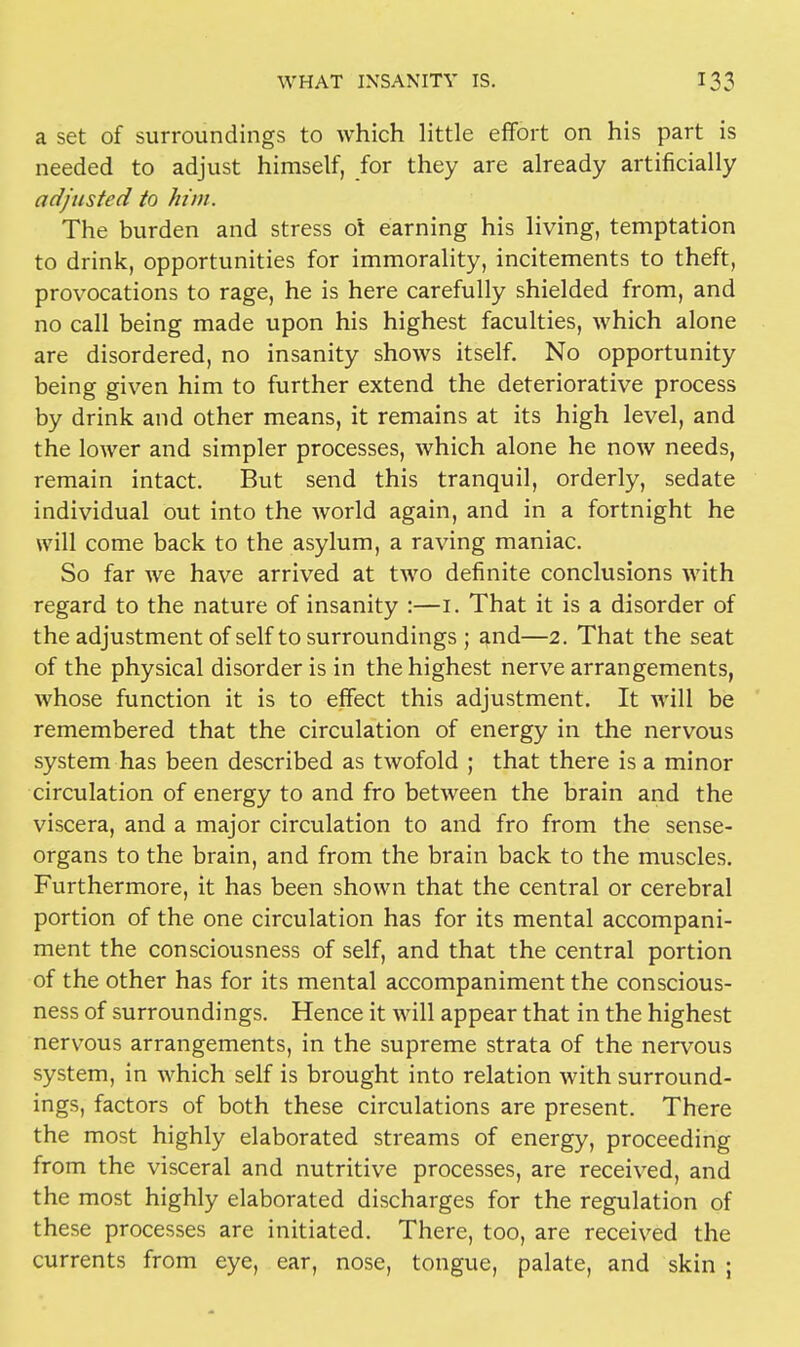 a set of surroundings to which little effort on his part is needed to adjust himself, for they are already artificially adjusted to him. The burden and stress ot earning his living, temptation to drink, opportunities for immorality, incitements to theft, provocations to rage, he is here carefully shielded from, and no call being made upon his highest faculties, which alone are disordered, no insanity shows itself. No opportunity being given him to further extend the deteriorative process by drink and other means, it remains at its high level, and the lower and simpler processes, which alone he now needs, remain intact. But send this tranquil, orderly, sedate individual out into the world again, and in a fortnight he will come back to the asylum, a raving maniac. So far we have arrived at two definite conclusions with regard to the nature of insanity :—1. That it is a disorder of the adjustment of self to surroundings ; and—2. That the seat of the physical disorder is in the highest nerve arrangements, whose function it is to effect this adjustment. It will be remembered that the circulation of energy in the nervous system has been described as twofold ; that there is a minor circulation of energy to and fro between the brain and the viscera, and a major circulation to and fro from the sense- organs to the brain, and from the brain back to the muscles. Furthermore, it has been shown that the central or cerebral portion of the one circulation has for its mental accompani- ment the consciousness of self, and that the central portion of the other has for its mental accompaniment the conscious- ness of surroundings. Hence it will appear that in the highest nervous arrangements, in the supreme strata of the nervous system, in which self is brought into relation with surround- ings, factors of both these circulations are present. There the most highly elaborated streams of energy, proceeding from the visceral and nutritive processes, are received, and the most highly elaborated discharges for the regulation of these processes are initiated. There, too, are received the currents from eye, ear, nose, tongue, palate, and skin ;