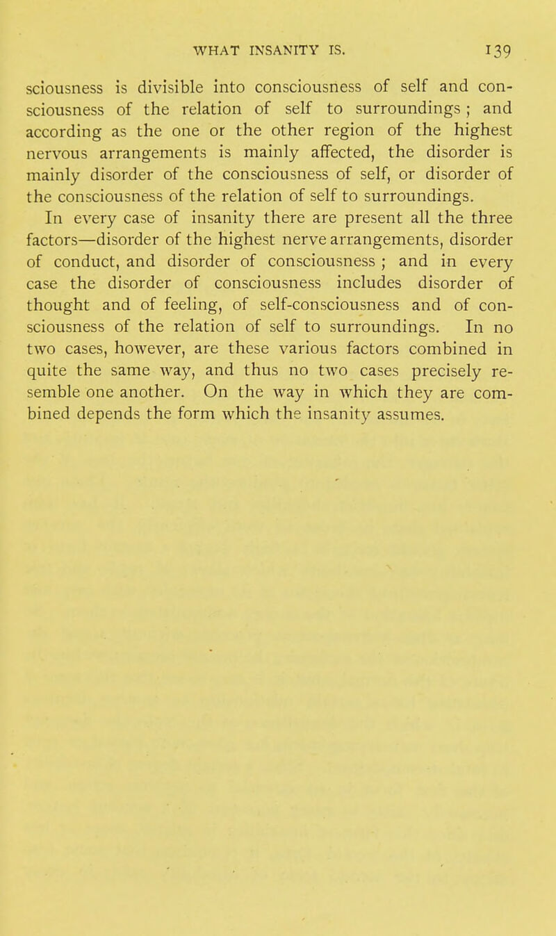 sciousness is divisible into consciousness of self and con- sciousness of the relation of self to surroundings ; and according as the one or the other region of the highest nervous arrangements is mainly affected, the disorder is mainly disorder of the consciousness of self, or disorder of the consciousness of the relation of self to surroundings. In every case of insanity there are present all the three factors—disorder of the highest nerve arrangements, disorder of conduct, and disorder of consciousness ; and in every case the disorder of consciousness includes disorder of thought and of feeling, of self-consciousness and of con- sciousness of the relation of self to surroundings. In no two cases, however, are these various factors combined in quite the same way, and thus no two cases precisely re- semble one another. On the way in which they are com- bined depends the form which the insanity assumes.