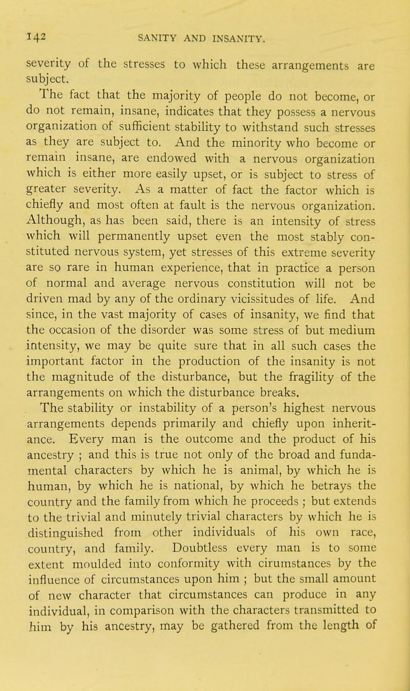 severity of the stresses to which these arrangements are subject. The fact that the majority of people do not become, or do not remain, insane, indicates that they possess a nervous organization of sufficient stability to withstand such stresses as they are subject to. And the minority who become or remain insane, are endowed with a nervous organization which is either more easily upset, or is subject to stress of greater severity. As a matter of fact the factor which is chiefly and most often at fault is the nervous organization. Although, as has been said, there is an intensity of stress which will permanently upset even the most stably con- stituted nervous system, yet stresses of this extreme severity are so rare in human experience, that in practice a person of normal and average nervous constitution will not be driven mad by any of the ordinary vicissitudes of life. And since, in the vast majority of cases of insanity, we find that the occasion of the disorder was some stress of but medium intensity, we may be quite sure that in all such cases the important factor in the production of the insanity is not the magnitude of the disturbance, but the fragility of the arrangements on which the disturbance breaks. The stability or instability of a person's highest nervous arrangements depends primarily and chiefly upon inherit- ance. Every man is the outcome and the product of his ancestry ; and this is true not only of the broad and funda- mental characters by which he is animal, by which he is human, by which he is national, by which he betrays the country and the family from which he proceeds ; but extends to the trivial and minutely trivial characters by which he is distinguished from other individuals of his own race, country, and family. Doubtless every man is to some extent moulded into conformity with cirumstances by the influence of circumstances upon him ; but the small amount of new character that circumstances can produce in any individual, in comparison with the characters transmitted to him by his ancestry, may be gathered from the length of