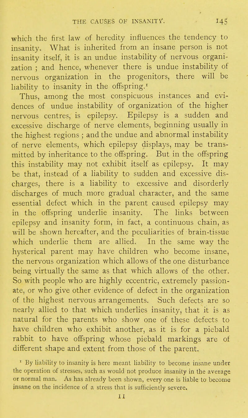 which the first law of heredity influences the tendency to insanity. What is inherited from an insane person is not insanity itself, it is an undue instability of nervous organi- zation ; and hence, whenever there is undue instability of nervous organization in the progenitors, there will be liability to insanity in the offspring.1 Thus, among the most conspicuous instances and evi- dences of undue instability of organization of the higher nervous centres, is epilepsy. Epilepsy is a sudden and excessive discharge of nerve elements, beginning usually in the highest regions ; and the undue and abnormal instability of nerve elements, which epilepsy displays, may be trans- mitted by inheritance to the offspring. But in the offspring this instability may not exhibit itself as epilepsy. It may be that, instead of a liability to sudden and excessive dis- charges, there is a liability to excessive and disorderly discharges of much more gradual character, and the same essential defect which in the parent caused epilepsy may in the offspring underlie insanity. The links between epilepsy and insanity form, in fact, a continuous chain, as will be shown hereafter, and the peculiarities of brain-tissue which underlie them are allied. In the same way the hysterical parent may have children who become insane, the nervous organization which allows of the one disturbance being virtually the same as that which allows of the other. So with people who are highly eccentric, extremely passion- ate, or who give other evidence of defect in the organization of the highest nervous arrangements. Such defects are so nearly allied to that which underlies insanity, that it is as natural for the parents who show one of these defects to have children who exhibit another, as it is for a piebald rabbit to have offspring whose piebald markings are of different shape and extent from those of the parent. ' By liability to insanity is here meant liability to become insane undev the operation of stresses, such as would not produce insanity in the average or normal man. As has already been shown, every one is liable to become insane on the incidence of a stress that is sufficiently severe. II