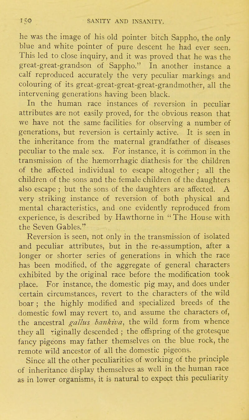 he was the image of his old pointer bitch Sappho, the only blue and white pointer of pure descent he had ever seen. This led to close inquiry, and it was proved that he was the great-great-grandson of Sappho. In another instance a calf reproduced accurately the very peculiar markings and colouring of its great-great-great-great-grandmother, all the intervening generations having been black. In the human race instances of reversion in peculiar attributes are not easily proved, for the obvious reason that we have not the same facilities for observing a number of generations, but reversion is certainly active. It is seen in the inheritance from the maternal grandfather of diseases peculiar to the male sex. For instance, it is common in the transmission of the hemorrhagic diathesis for the children of the affected individual to escape altogether; all the children of the sons and the female children of the daughters also escape ; but the sons of the daughters are affected. A very striking instance of reversion of both physical and mental characteristics, and one evidently reproduced from experience, is described by Hawthorne in The House with the Seven Gables. Reversion is seen, not only in the transmission of isolated and peculiar attributes, but in the re-assumption, after a longer or shorter series of generations in which the race has been modified, of the aggregate of general characters exhibited by the original race before the modification took place. For instance, the domestic pig may, and does under certain circumstances, revert to the characters of the wild boar ; the highly modified and specialized breeds of the domestic fowl may revert to, and assume the characters of, the ancestral gallus bankiva, the wild form from whence they all riginally descended ; the offspring of the grotesque fancy pigeons may father themselves on the blue rock, the remote wild ancestor of all the domestic pigeons. Since all the other peculiarities of working of the principle of inheritance display themselves as well in the human race as in lower organisms, it is natural to expect this peculiarity