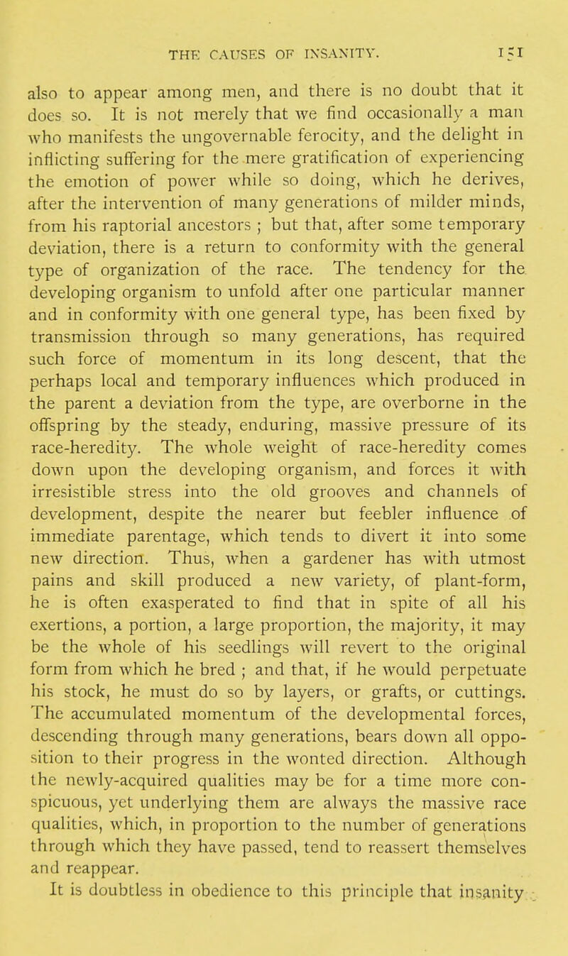also to appear among men, and there is no doubt that it does so. It is not merely that we find occasionally a man who manifests the ungovernable ferocity, and the delight in inflicting suffering for the mere gratification of experiencing the emotion of power while so doing, which he derives, after the intervention of many generations of milder minds, from his raptorial ancestors ; but that, after some temporary deviation, there is a return to conformity with the general type of organization of the race. The tendency for the developing organism to unfold after one particular manner and in conformity with one general type, has been fixed by transmission through so many generations, has required such force of momentum in its long descent, that the perhaps local and temporary influences which produced in the parent a deviation from the type, are overborne in the offspring by the steady, enduring, massive pressure of its race-heredity. The whole weight of race-heredity comes down upon the developing organism, and forces it with irresistible stress into the old grooves and channels of development, despite the nearer but feebler influence of immediate parentage, which tends to divert it into some new direction. Thus, when a gardener has with utmost pains and skill produced a neAV variety, of plant-form, he is often exasperated to find that in spite of all his exertions, a portion, a large proportion, the majority, it may be the whole of his seedlings will revert to the original form from which he bred ; and that, if he would perpetuate his stock, he must do so by layers, or grafts, or cuttings. The accumulated momentum of the developmental forces, descending through many generations, bears down all oppo- sition to their progress in the wonted direction. Although the newly-acquired qualities may be for a time more con- spicuous, yet underlying them are always the massive race qualities, which, in proportion to the number of generations through which they have passed, tend to reassert themselves and reappear. It is doubtless in obedience to this principle that insanity