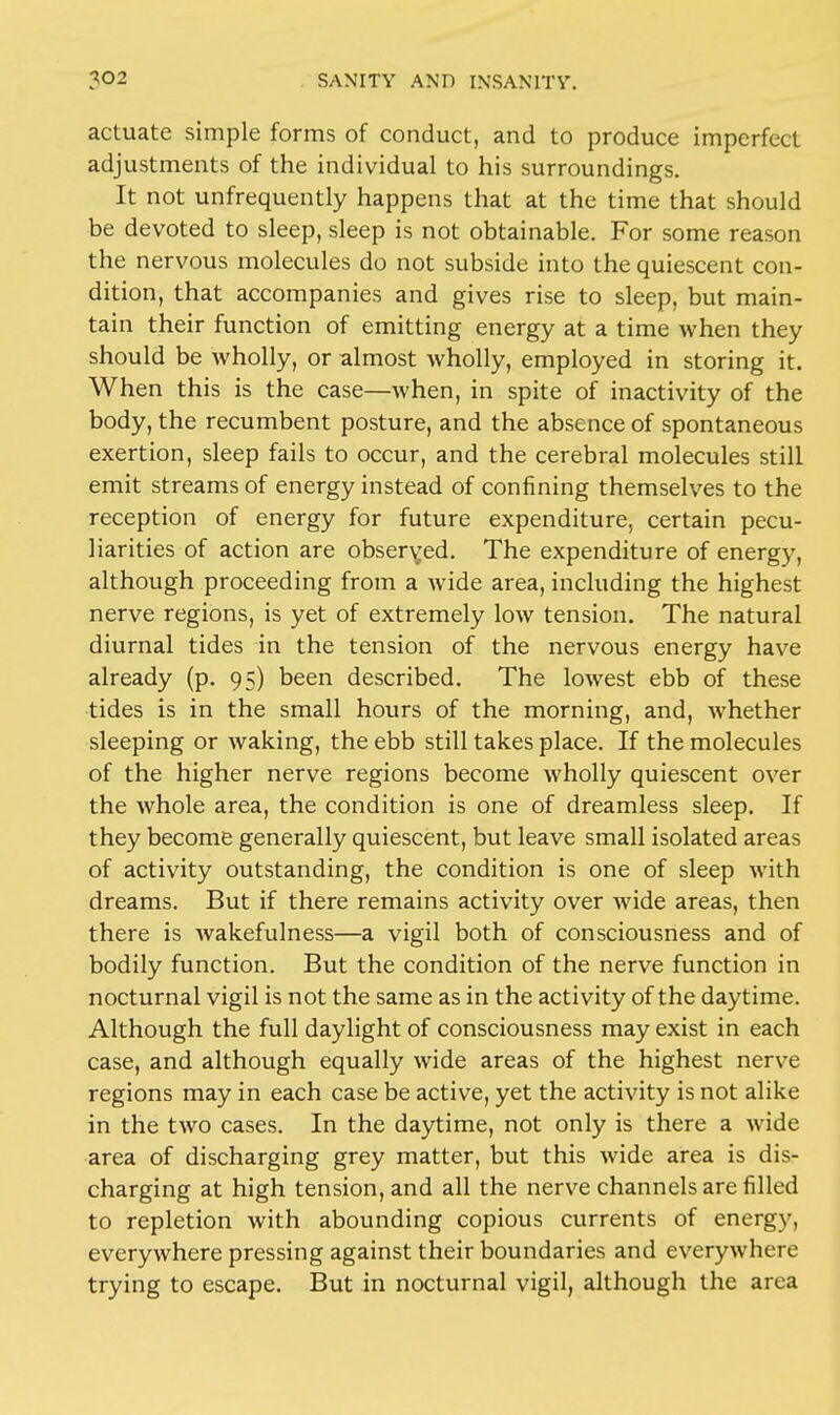 actuate simple forms of conduct, and to produce imperfect adjustments of the individual to his surroundings. It not unfrequently happens that at the time that should be devoted to sleep, sleep is not obtainable. For some reason the nervous molecules do not subside into the quiescent con- dition, that accompanies and gives rise to sleep, but main- tain their function of emitting energy at a time when they should be wholly, or almost wholly, employed in storing it. When this is the case—when, in spite of inactivity of the body, the recumbent posture, and the absence of spontaneous exertion, sleep fails to occur, and the cerebral molecules still emit streams of energy instead of confining themselves to the reception of energy for future expenditure, certain pecu- liarities of action are observed. The expenditure of energy, although proceeding from a wide area, including the highest nerve regions, is yet of extremely low tension. The natural diurnal tides in the tension of the nervous energy have already (p. 95) been described. The lowest ebb of these tides is in the small hours of the morning, and, whether sleeping or waking, the ebb still takes place. If the molecules of the higher nerve regions become wholly quiescent over the whole area, the condition is one of dreamless sleep. If they become generally quiescent, but leave small isolated areas of activity outstanding, the condition is one of sleep with dreams. But if there remains activity over wide areas, then there is wakefulness—a vigil both of consciousness and of bodily function. But the condition of the nerve function in nocturnal vigil is not the same as in the activity of the daytime. Although the full daylight of consciousness may exist in each case, and although equally wide areas of the highest nerve regions may in each case be active, yet the activity is not alike in the two cases. In the daytime, not only is there a wide area of discharging grey matter, but this wide area is dis- charging at high tension, and all the nerve channels are filled to repletion with abounding copious currents of energy, everywhere pressing against their boundaries and everywhere trying to escape. But in nocturnal vigil, although the area