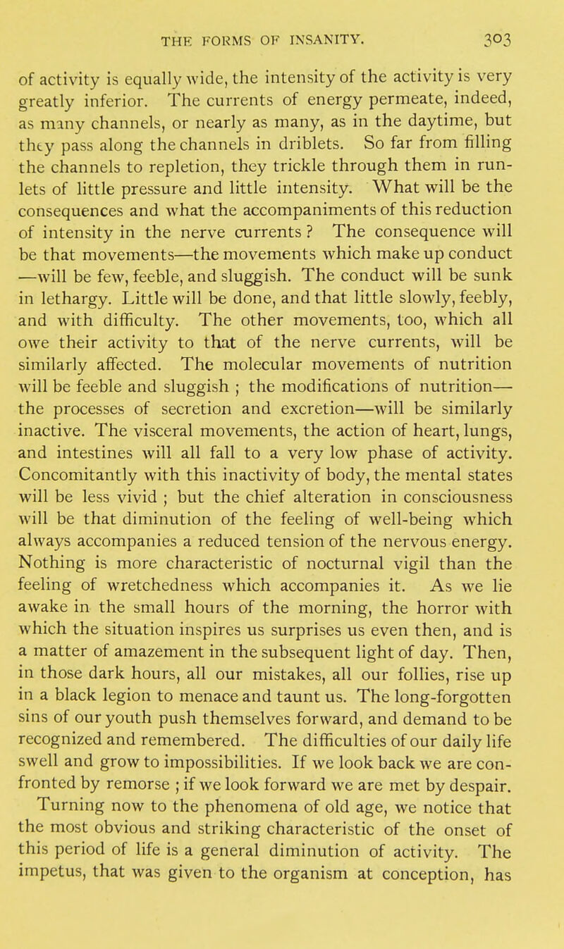 of activity is equally wide, the intensity of the activity is very greatly inferior. The currents of energy permeate, indeed, as many channels, or nearly as many, as in the daytime, but thty pass along the channels in driblets. So far from filling the channels to repletion, they trickle through them in run- lets of little pressure and little intensity. What will be the consequences and what the accompaniments of this reduction of intensity in the nerve currents ? The consequence will be that movements—the movements which make up conduct —will be few, feeble, and sluggish. The conduct will be sunk in lethargy. Little will be done, and that little slowly, feebly, and with difficulty. The other movements, too, which all owe their activity to that of the nerve currents, will be similarly affected. The molecular movements of nutrition will be feeble and sluggish ; the modifications of nutrition— the processes of secretion and excretion—will be similarly inactive. The visceral movements, the action of heart, lungs, and intestines will all fall to a very low phase of activity. Concomitantly with this inactivity of body, the mental states will be less vivid ; but the chief alteration in consciousness will be that diminution of the feeling of well-being which always accompanies a reduced tension of the nervous energy. Nothing is more characteristic of nocturnal vigil than the feeling of wretchedness which accompanies it. As we lie awake in the small hours of the morning, the horror with which the situation inspires us surprises us even then, and is a matter of amazement in the subsequent light of day. Then, in those dark hours, all our mistakes, all our follies, rise up in a black legion to menace and taunt us. The long-forgotten sins of our youth push themselves forward, and demand to be recognized and remembered. The difficulties of our daily life swell and grow to impossibilities. If we look back we are con- fronted by remorse ; if we look forward we are met by despair. Turning now to the phenomena of old age, we notice that the most obvious and striking characteristic of the onset of this period of life is a general diminution of activity. The impetus, that was given to the organism at conception, has
