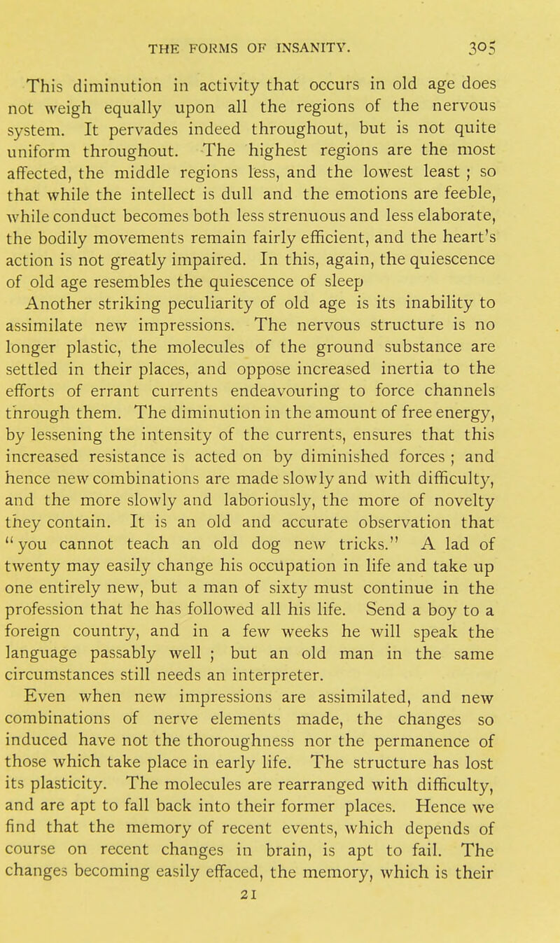 This diminution in activity that occurs in old age does not weigh equally upon all the regions of the nervous system. It pervades indeed throughout, but is not quite uniform throughout. The highest regions are the most affected, the middle regions less, and the lowest least ; so that while the intellect is dull and the emotions are feeble, Avhile conduct becomes both less strenuous and less elaborate, the bodily movements remain fairly efficient, and the heart's action is not greatly impaired. In this, again, the quiescence of old age resembles the quiescence of sleep Another striking peculiarity of old age is its inability to assimilate new impressions. The nervous structure is no longer plastic, the molecules of the ground substance are settled in their places, and oppose increased inertia to the efforts of errant currents endeavouring to force channels through them. The diminution in the amount of free energy, by lessening the intensity of the currents, ensures that this increased resistance is acted on by diminished forces ; and hence new combinations are made slowly and with difficulty, and the more slowly and laboriously, the more of novelty they contain. It is an old and accurate observation that  you cannot teach an old dog new tricks. A lad of twenty may easily change his occupation in life and take up one entirely new, but a man of sixty must continue in the profession that he has followed all his life. Send a boy to a foreign country, and in a few weeks he Avill speak the language passably well ; but an old man in the same circumstances still needs an interpreter. Even when new impressions are assimilated, and new combinations of nerve elements made, the changes so induced have not the thoroughness nor the permanence of those which take place in early life. The structure has lost its plasticity. The molecules are rearranged with difficulty, and are apt to fall back into their former places. Hence we find that the memory of recent events, which depends of course on recent changes in brain, is apt to fail. The changes becoming easily effaced, the memory, which is their 21