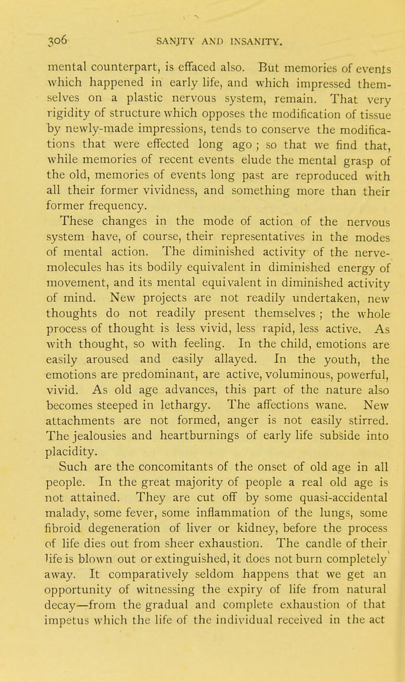 mental counterpart, is effaced also. But memories of events which happened in early life, and which impressed them- selves on a plastic nervous system, remain. That very rigidity of structure which opposes the modification of tissue by newly-made impressions, tends to conserve the modifica- tions that were effected long ago ; so that we find that, while memories of recent events elude the mental grasp of the old, memories of events long past are reproduced with all their former vividness, and something more than their former frequency. These changes in the mode of action of the nervous system have, of course, their representatives in the modes of mental action. The diminished activity of the nerve- molecules has its bodily equivalent in diminished energy of movement, and its mental equivalent in diminished activity of mind. New projects are not readily undertaken, new thoughts do not readily present themselves ; the whole process of thought is less vivid, less rapid, less active. As with thought, so with feeling. In the child, emotions are easily aroused and easily allayed. In the youth, the emotions are predominant, are active, voluminous, powerful, vivid. As old age advances, this part of the nature also becomes steeped in lethargy. The affections wane. New attachments are not formed, anger is not easily stirred. The jealousies and heartburnings of early life subside into placidity. Such are the concomitants of the onset of old age in all people. In the great majority of people a real old age is not attained. They are cut off by some quasi-accidental malady, some fever, some inflammation of the lungs, some fibroid degeneration of liver or kidney, before the process of life dies out from sheer exhaustion. The candle of their life is blown out or extinguished, it does not burn completely away. It comparatively seldom happens that we get an opportunity of witnessing the expiry of life from natural decay—from the gradual and complete exhaustion of that impetus which the life of the individual received in the act
