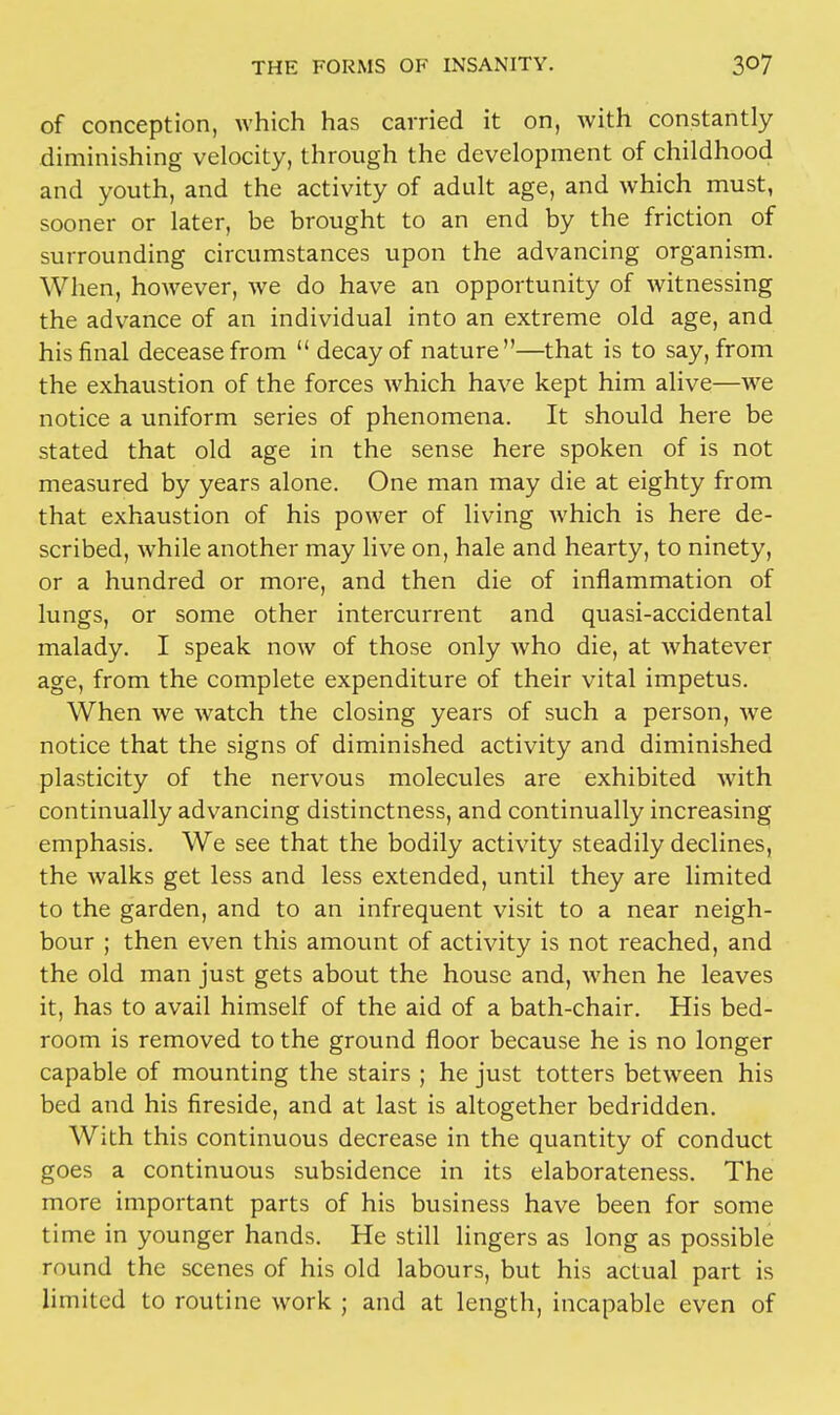 of conception, which has carried it on, with constantly diminishing velocity, through the development of childhood and youth, and the activity of adult age, and which must, sooner or later, be brought to an end by the friction of surrounding circumstances upon the advancing organism. When, however, we do have an opportunity of witnessing the advance of an individual into an extreme old age, and his final decease from  decay of nature—that is to say, from the exhaustion of the forces which have kept him alive—we notice a uniform series of phenomena. It should here be stated that old age in the sense here spoken of is not measured by years alone. One man may die at eighty from that exhaustion of his power of living which is here de- scribed, while another may live on, hale and hearty, to ninety, or a hundred or more, and then die of inflammation of lungs, or some other intercurrent and quasi-accidental malady. I speak now of those only who die, at whatever age, from the complete expenditure of their vital impetus. When we watch the closing years of such a person, we notice that the signs of diminished activity and diminished plasticity of the nervous molecules are exhibited with continually advancing distinctness, and continually increasing emphasis. We see that the bodily activity steadily declines, the walks get less and less extended, until they are limited to the garden, and to an infrequent visit to a near neigh- bour ; then even this amount of activity is not reached, and the old man just gets about the house and, when he leaves it, has to avail himself of the aid of a bath-chair. His bed- room is removed to the ground floor because he is no longer capable of mounting the stairs ; he just totters between his bed and his fireside, and at last is altogether bedridden. With this continuous decrease in the quantity of conduct goes a continuous subsidence in its elaborateness. The more important parts of his business have been for some time in younger hands. He still lingers as long as possible round the scenes of his old labours, but his actual part is limited to routine work ; and at length, incapable even of