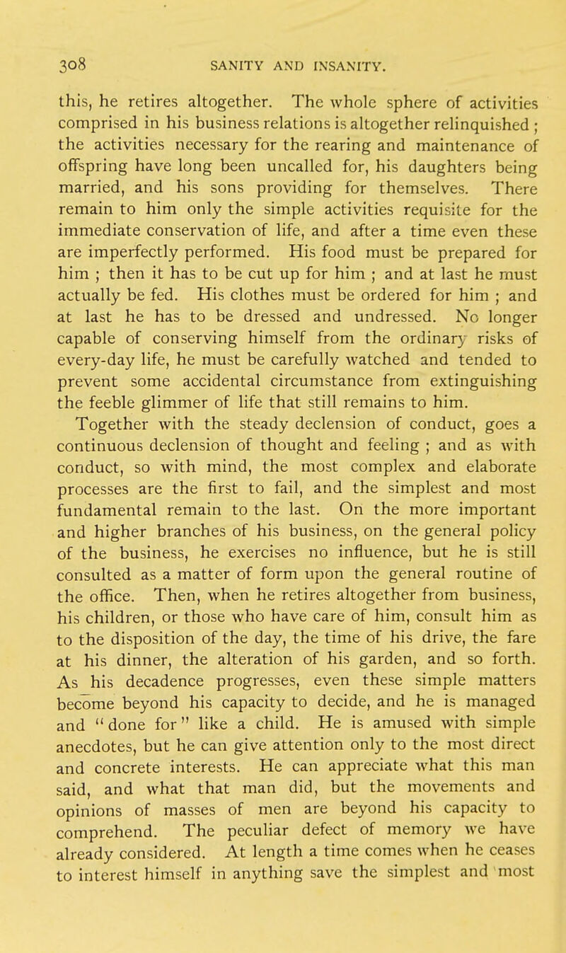 this, he retires altogether. The whole sphere of activities comprised in his business relations is altogether relinquished ; the activities necessary for the rearing and maintenance of offspring have long been uncalled for, his daughters being married, and his sons providing for themselves. There remain to him only the simple activities requisite for the immediate conservation of life, and after a time even these are imperfectly performed. His food must be prepared for him ; then it has to be cut up for him ; and at last he must actually be fed. His clothes must be ordered for him ; and at last he has to be dressed and undressed. No longer capable of conserving himself from the ordinary risks of every-day life, he must be carefully watched and tended to prevent some accidental circumstance from extinguishing the feeble glimmer of life that still remains to him. Together with the steady declension of conduct, goes a continuous declension of thought and feeling ; and as with conduct, so with mind, the most complex and elaborate processes are the first to fail, and the simplest and most fundamental remain to the last. On the more important and higher branches of his business, on the general policy of the business, he exercises no influence, but he is still consulted as a matter of form upon the general routine of the office. Then, when he retires altogether from business, his children, or those who have care of him, consult him as to the disposition of the day, the time of his drive, the fare at his dinner, the alteration of his garden, and so forth. As his decadence progresses, even these simple matters become beyond his capacity to decide, and he is managed and  done for  like a child. He is amused with simple anecdotes, but he can give attention only to the most direct and concrete interests. He can appreciate what this man said, and what that man did, but the movements and opinions of masses of men are beyond his capacity to comprehend. The peculiar defect of memory we have already considered. At length a time comes when he ceases to interest himself in anything save the simplest and most
