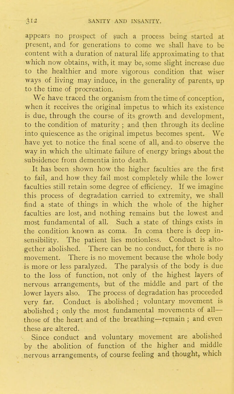 appears no prospect of such a process being started at present, and for generations to come we shall have to be content with a duration of natural life approximating to that which now obtains, with, it may be, some slight increase due to the healthier and more vigorous condition that wiser ways of living may induce, in the generality of parents, up to the time of procreation. We have traced the organism from the time of conception, when it receives the original impetus to which its existence is due, through the course of its growth and development, to the condition of maturity ; and then through its decline into quiescence as the original impetus becomes spent. We have yet to notice the final scene of all, and to observe the way in which the ultimate failure of energy brings about the subsidence from dementia into death. It has been shown how the higher faculties are the first to fail, and how they fail most completely while the lower faculties still retain some degree of efficiency. If we imagine this process of degradation carried to extremity, we shall find a state of things in which the whole of the higher faculties are lost, and nothing remains but the lowest and most fundamental of all. Such a state of things exists in the condition known as coma. In coma there is deep in- sensibility. The patient lies motionless. Conduct is alto- gether abolished. There can be no conduct, for there is no movement. There is no movement because the whole body is more or less paralyzed. The paralysis of the body is due to the loss of function, not only of the highest layers of nervous arrangements, but of the middle and part of the lower layers also. The process of degradation has proceeded very far. Conduct is abolished ; voluntary movement is abolished ; only the most fundamental movements of all— those of the heart and of the breathing—remain ; and even these are altered. Since conduct and voluntary movement are abolished by the abolition of function of the higher and middle nervous arrangements, of course feeling and thought, which