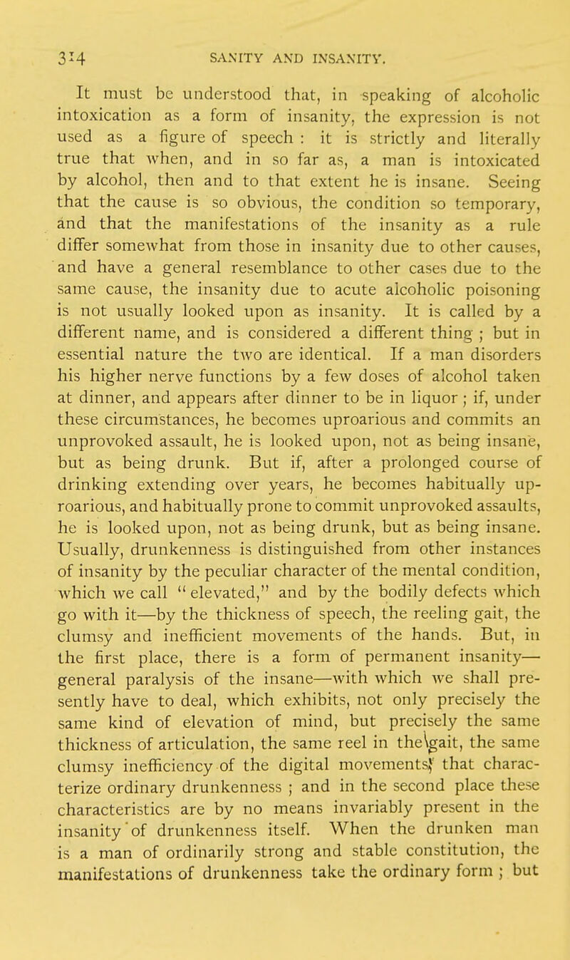 It must be understood that, in speaking of alcoholic intoxication as a form of insanity, the expression is not used as a figure of speech : it is strictly and literally true that when, and in so far as, a man is intoxicated by alcohol, then and to that extent he is insane. Seeing that the cause is so obvious, the condition so temporary, and that the manifestations of the insanity as a rule differ somewhat from those in insanity due to other causes, and have a general resemblance to other cases due to the same cause, the insanity due to acute alcoholic poisoning is not usually looked upon as insanity. It is called by a different name, and is considered a different thing ; but in essential nature the two are identical. If a man disorders his higher nerve functions by a few doses of alcohol taken at dinner, and appears after dinner to be in liquor; if, under these circumstances, he becomes uproarious and commits an unprovoked assault, he is looked upon, not as being insane, but as being drunk. But if, after a prolonged course of drinking extending over years, he becomes habitually up- roarious, and habitually prone to commit unprovoked assaults, he is looked upon, not as being drunk, but as being insane. Usually, drunkenness is distinguished from other instances of insanity by the peculiar character of the mental condition, which we call  elevated, and by the bodily defects which go with it—by the thickness of speech, the reeling gait, the clumsy and inefficient movements of the hands. But, in the first place, there is a form of permanent insanity— general paralysis of the insane—with which we shall pre- sently have to deal, which exhibits, not only precisely the same kind of elevation of mind, but precisely the same thickness of articulation, the same reel in the\gait, the same clumsy inefficiency of the digital movements,1' that charac- terize ordinary drunkenness ; and in the second place these characteristics are by no means invariably present in the insanity'of drunkenness itself. When the drunken man is a man of ordinarily strong and stable constitution, the manifestations of drunkenness take the ordinary form ; but