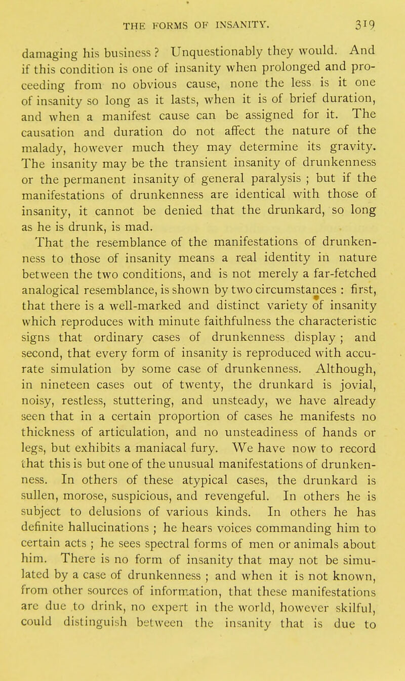 damaging his business ? Unquestionably they would. And if this condition is one of insanity when prolonged and pro- ceeding from no obvious cause, none the less is it one of insanity so long as it lasts, when it is of brief duration, and when a manifest cause can be assigned for it. The causation and duration do not affect the nature of the malady, however much they may determine its gravity. The insanity may be the transient insanity of drunkenness or the permanent insanity of general paralysis ; but if the manifestations of drunkenness are identical with those of insanity, it cannot be denied that the drunkard, so long as he is drunk, is mad. That the resemblance of the manifestations of drunken- ness to those of insanity means a real identity in nature between the two conditions, and is not merely a far-fetched analogical resemblance, is shown by two circumstances : first, that there is a well-marked and distinct variety of insanity which reproduces with minute faithfulness the characteristic signs that ordinary cases of drunkenness display ; and second, that every form of insanity is reproduced with accu- rate simulation by some case of drunkenness. Although, in nineteen cases out of twenty, the drunkard is jovial, noisy, restless, stuttering, and unsteady, we have already seen that in a certain proportion of cases he manifests no thickness of articulation, and no unsteadiness of hands or legs, but exhibits a maniacal fury. We have now to record that this is but one of the unusual manifestations of drunken- ness. In others of these atypical cases, the drunkard is sullen, morose, suspicious, and revengeful. In others he is subject to delusions of various kinds. In others he has definite hallucinations ; he hears voices commanding him to certain acts ; he sees spectral forms of men or animals about him. There is no form of insanity that may not be simu- lated by a case of drunkenness ; and when it is not known, from other sources of information, that these manifestations are due to drink, no expert in the world, however skilful, could distinguish between the insanity that is due to