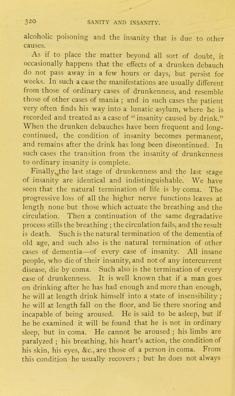 alcoholic poisoning and the insanity that is due to other causes. As if to place the matter beyond all sort of doubt, it occasionally happens that the effects of a drunken debauch do not pass away in a few hours or days, but persist for weeks. In such a case the manifestations are usually different from those of ordinary cases of drunkenness, and resemble those of other cases of mania ; and in such cases the patient very often finds his way into a lunatic asylum, where he is recorded and treated as a case of  insanity caused by drink. When the drunken debauches have been frequent and long- continued, the condition of insanity becomes permanent, and remains after the drink has long been discontinued. In such cases the transition from the insanity of drunkenness to ordinary insanity is complete. Finally^the last stage of drunkenness and the last stage of insanity are identical and indistinguishable. We have seen that the natural termination of life is by coma. The progressive loss of all the higher nerve functions leaves at length none but those which actuate the breathing and the circulation. Then a continuation of the same degradative process stills the breathing ; the circulation fails, and the result is death. Such is the natural termination of the dementia of old age, and such also is the natural termination of other cases of dementia—of every case of insanity. All insane people, who die of their insanity, and not of any intercurrent disease, die by coma. Such also is the termination of every case of drunkenness. It is well known that if a man goes on drinking after he has had enough and more than enough, he will at length drink himself into a state of insensibility ; he will at length fall on the floor, and lie there snoring and incapable of being aroused. He is said to be asleep, but if he be examined it will be found that he is not in ordinary sleep, but in coma. He cannot be aroused ; his limbs are paralyzed ; his breathing, his heart's action, the condition of his skin, his eyes, &c, are those of a person in coma. From this condition he usually recovers ; but he does not always