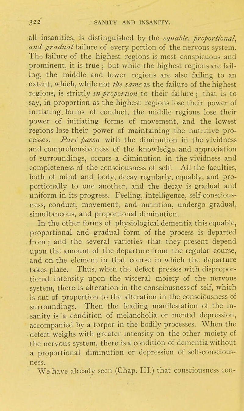 all insanities, is distinguished by the equable, proportional, and gradual failure of every portion of the nervous system. The failure of the highest regions is most conspicuous and prominent, it is true ; but while the highest regions are fail- ing, the middle and lower regions are also failing to an extent, which, while not the same as the failure of the highest regions, is strictly in proportion to their failure ; that is to say, in proportion as the highest regions lose their power of initiating , forms of conduct, the middle regions lose their power of initiating forms of movement, and the lowest regions lose their power of maintaining the nutritive pro- cesses. Pari passu with the diminution in the vividness and comprehensiveness of the knowledge and appreciation of surroundings, occurs a diminution in the vividness and completeness of the consciousness of self. All the faculties, both of mind and body, decay regularly, equably, and pro- portionally to one another, and the decay is gradual and uniform in its progress. Feeling, intelligence, self-conscious- ness, conduct, movement, and nutrition, undergo gradual, simultaneous, and proportional diminution. In the other forms of physiological dementia this equable, proportional and gradual form of the process is departed from ; and the several varieties that they present depend upon the amount of the departure from the regular course, and on the element in that course in which the departure takes place. Thus, when the defect presses with dispropor- tional intensity upon the visceral moiety of the nervous system, there is alteration in the consciousness of self, which is out of proportion to the alteration in the consciousness of surroundings. Then the leading manifestation of the in- sanity is a condition of melancholia or mental depression, accompanied by a torpor in the bodily processes. When the defect weighs with greater intensity on the other moiety of the nervous system, there is a condition of dementia without a proportional diminution or depression of self-conscious- ness. We have already seen (Chap. III.) that consciousness con-