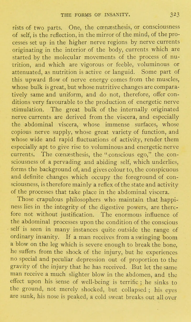 «ists of two parts. One, the ccenaesthesis, or consciousness of self, is the reflection, in the mirror of the mind, of the pro- cesses set up in the higher nerve regions by nerve currents originating in the interior of the body, currents which are started by the molecular movements of the process of nu- trition, and which are vigorous or feeble, voluminous or attenuated, as nutrition is active or languid. Some part of this upward flow of nerve energy comes from the muscles, whose bulk is great, but whose nutritive changes are compara- tively same and uniform, and do not, therefore, offer con- ditions very favourable to the production of energetic nerve stimulation. The great bulk of the internally originated nerve currents are derived from the viscera, and especially the abdominal viscera, whose immense surfaces, whose copious nerve supply, whose great variety of function, and whose wide and rapid fluctuations of activity, render them especially apt to give rise to voluminous and energetic nerve currents. The coenaesthesis, the  conscious ego, the con- sciousness of a pervading and abiding self, which underlies, forms the background of, and gives colour to, the conspicuous and definite changes which occupy the foreground of con- sciousness, is therefore mainly a reflex of the state and activity of the processes that take place in the abdominal viscera. Those crapulous philosophers who maintain that happi- ness lies in the integrity of the digestive powers, are there- fore not without justification. The enormous influence of the abdominal processes upon the condition of the conscious self is seen in many instances quite outside the range of ordinary insanity. If a man receives from a swinging boom a blow on the leg which is severe enough to break the bone, he suffers from the shock of the injury, but he experiences no special and peculiar depression out of proportion to the gravity of the injury that he has received. But let the same man receive a much slighter blow in the abdomen, and the effect upon his sense of well-being is terrific ; he sinks to the ground, not merely shocked, but collapsed ; his eyes are sunk, his nose is peaked, a cold sweat breaks out all over