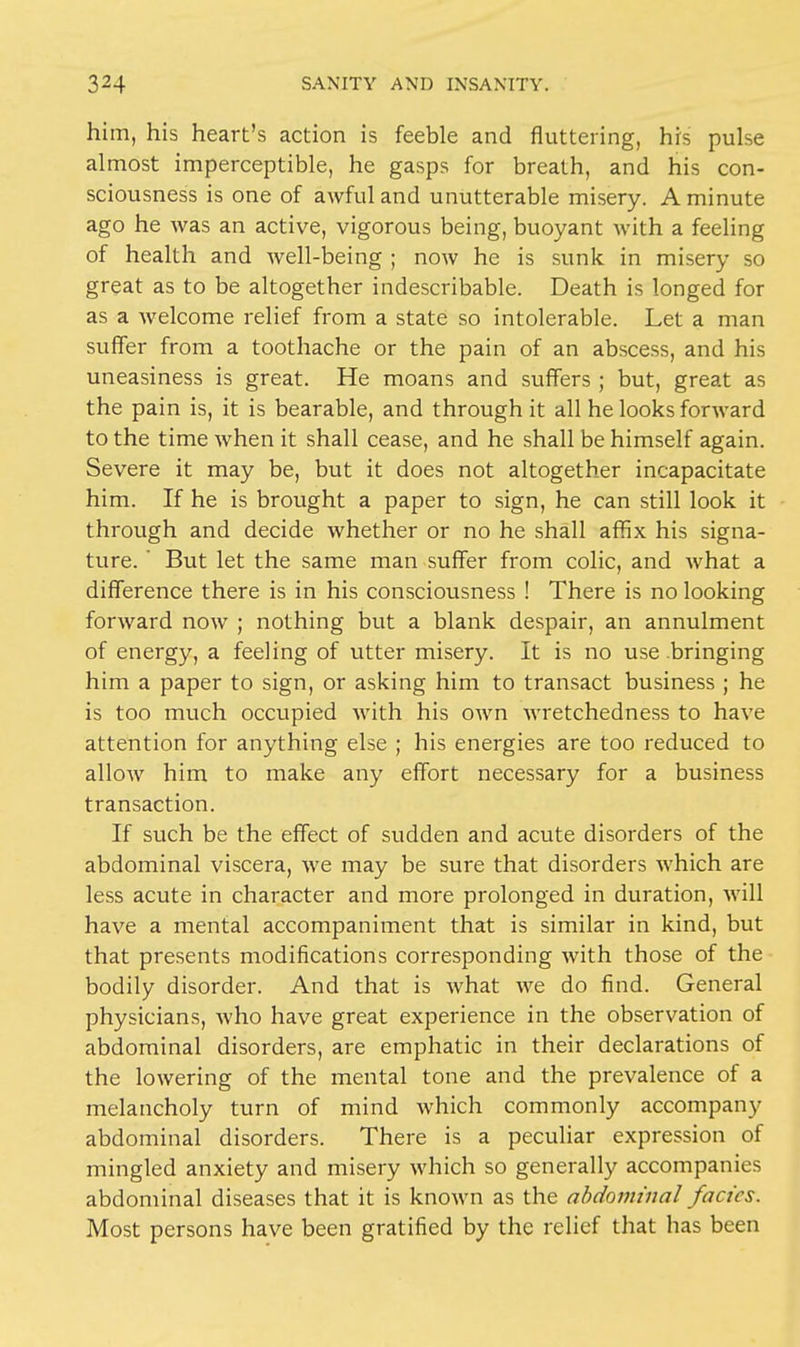 him, his heart's action is feeble and fluttering, his pulse almost imperceptible, he gasps for breath, and his con- sciousness is one of awful and unutterable misery. A minute ago he was an active, vigorous being, buoyant with a feeling of health and well-being ; now he is sunk in misery so great as to be altogether indescribable. Death is longed for as a welcome relief from a state so intolerable. Let a man suffer from a toothache or the pain of an abscess, and his uneasiness is great. He moans and suffers ; but, great as the pain is, it is bearable, and through it all he looks forward to the time when it shall cease, and he shall be himself again. Severe it may be, but it does not altogether incapacitate him. If he is brought a paper to sign, he can still look it through and decide whether or no he shall affix his signa- ture. ' But let the same man suffer from colic, and what a difference there is in his consciousness ! There is no looking forward now ; nothing but a blank despair, an annulment of energy, a feeling of utter misery. It is no use bringing him a paper to sign, or asking him to transact business ; he is too much occupied with his own wretchedness to have attention for anything else ; his energies are too reduced to allow him to make any effort necessary for a business transaction. If such be the effect of sudden and acute disorders of the abdominal viscera, we may be sure that disorders which are less acute in character and more prolonged in duration, will have a mental accompaniment that is similar in kind, but that presents modifications corresponding with those of the bodily disorder. And that is what we do find. General physicians, who have great experience in the observation of abdominal disorders, are emphatic in their declarations of the lowering of the mental tone and the prevalence of a melancholy turn of mind which commonly accompany abdominal disorders. There is a peculiar expression of mingled anxiety and misery which so generally accompanies abdominal diseases that it is known as the abdominal fades. Most persons have been gratified by the relief that has been