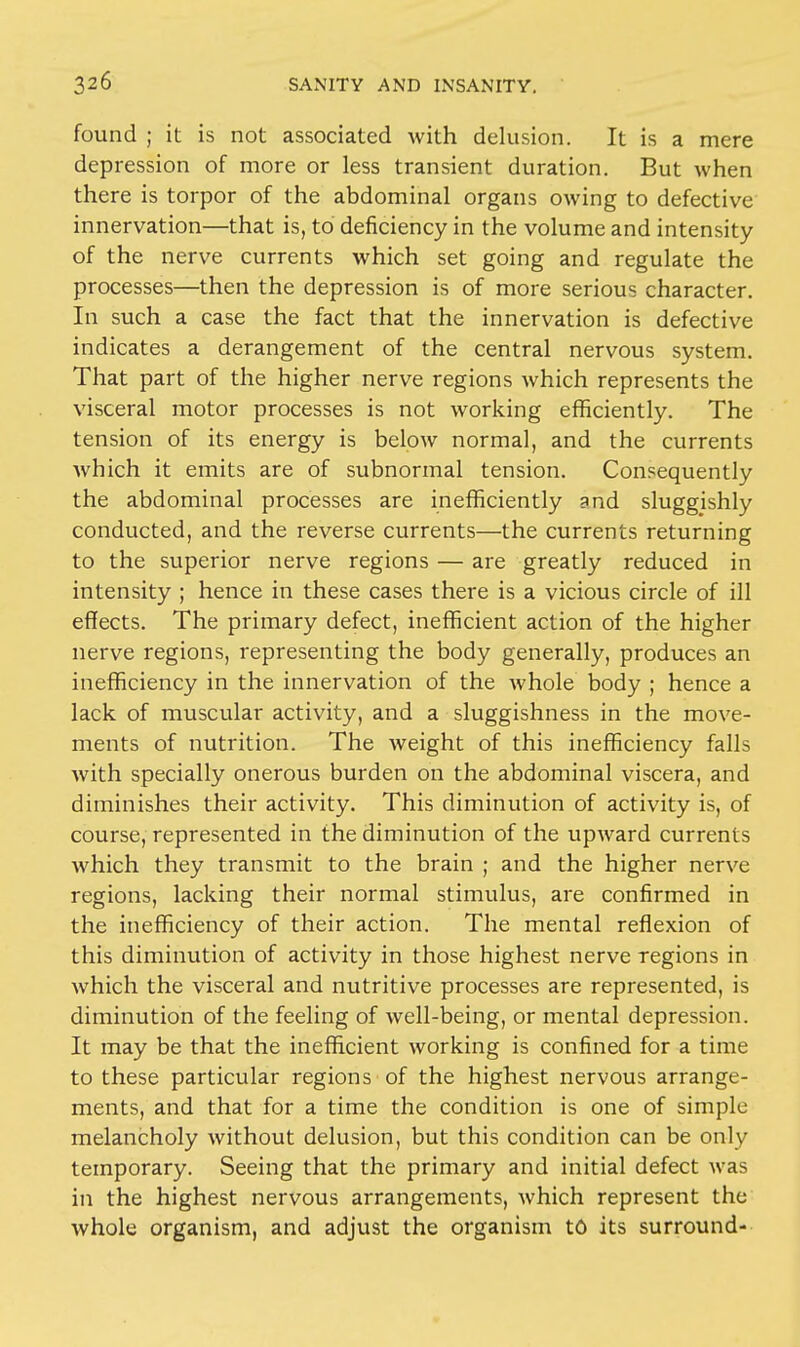 found ; it is not associated with delusion. It is a mere depression of more or less transient duration. But when there is torpor of the abdominal organs owing to defective innervation—that is, to deficiency in the volume and intensity of the nerve currents which set going and regulate the processes—then the depression is of more serious character. In such a case the fact that the innervation is defective indicates a derangement of the central nervous system. That part of the higher nerve regions which represents the visceral motor processes is not working efficiently. The tension of its energy is below normal, and the currents which it emits are of subnormal tension. Consequently the abdominal processes are inefficiently and sluggishly conducted, and the reverse currents—the currents returning to the superior nerve regions — are greatly reduced in intensity ; hence in these cases there is a vicious circle of ill effects. The primary defect, inefficient action of the higher nerve regions, representing the body generally, produces an inefficiency in the innervation of the whole body ; hence a lack of muscular activity, and a sluggishness in the move- ments of nutrition. The weight of this inefficiency falls with specially onerous burden on the abdominal viscera, and diminishes their activity. This diminution of activity is, of course, represented in the diminution of the upward currents which they transmit to the brain ; and the higher nerve regions, lacking their normal stimulus, are confirmed in the inefficiency of their action. The mental reflexion of this diminution of activity in those highest nerve regions in which the visceral and nutritive processes are represented, is diminution of the feeling of well-being, or mental depression. It may be that the inefficient working is confined for a time to these particular regions of the highest nervous arrange- ments, and that for a time the condition is one of simple melancholy without delusion, but this condition can be only temporary. Seeing that the primary and initial defect was in the highest nervous arrangements, which represent the whole organism, and adjust the organism to its surround-