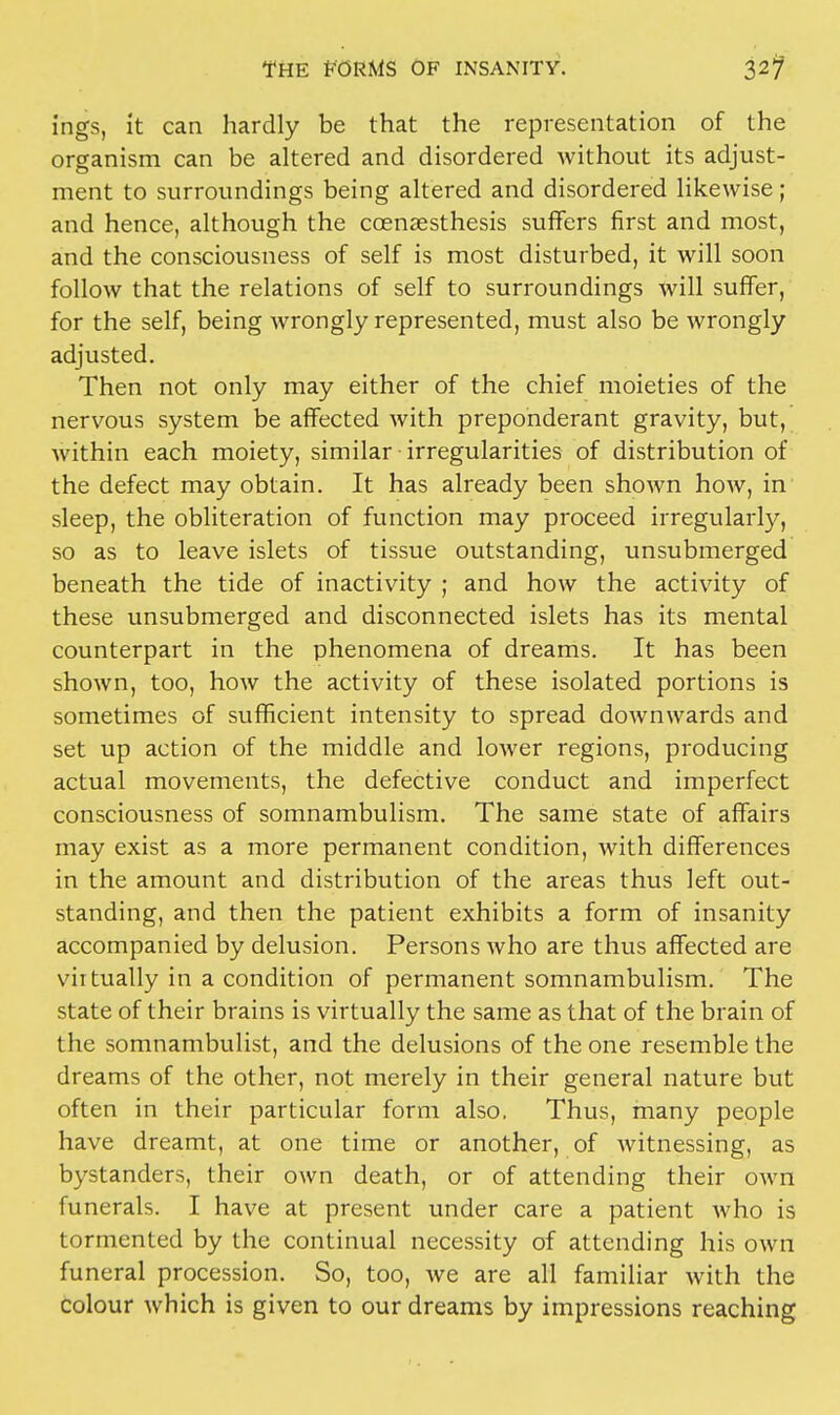 ings, it can hardly be that the representation of the organism can be altered and disordered without its adjust- ment to surroundings being altered and disordered likewise; and hence, although the coenaesthesis suffers first and most, and the consciousness of self is most disturbed, it will soon follow that the relations of self to surroundings will suffer, for the self, being wrongly represented, must also be wrongly adjusted. Then not only may either of the chief moieties of the nervous system be affected with preponderant gravity, but, within each moiety, similar irregularities of distribution of the defect may obtain. It has already been shown how, in sleep, the obliteration of function may proceed irregularly, so as to leave islets of tissue outstanding, unsubmerged beneath the tide of inactivity ; and how the activity of these unsubmerged and disconnected islets has its mental counterpart in the phenomena of dreams. It has been shown, too, how the activity of these isolated portions is sometimes of sufficient intensity to spread downwards and set up action of the middle and lower regions, producing actual movements, the defective conduct and imperfect consciousness of somnambulism. The same state of affairs may exist as a more permanent condition, with differences in the amount and distribution of the areas thus left out- standing, and then the patient exhibits a form of insanity accompanied by delusion. Persons who are thus affected are virtually in a condition of permanent somnambulism. The state of their brains is virtually the same as that of the brain of the somnambulist, and the delusions of the one resemble the dreams of the other, not merely in their general nature but often in their particular form also. Thus, many people have dreamt, at one time or another, of witnessing, as bystanders, their own death, or of attending their own funerals. I have at present under care a patient who is tormented by the continual necessity of attending his own funeral procession. So, too, we are all familiar with the colour which is given to our dreams by impressions reaching