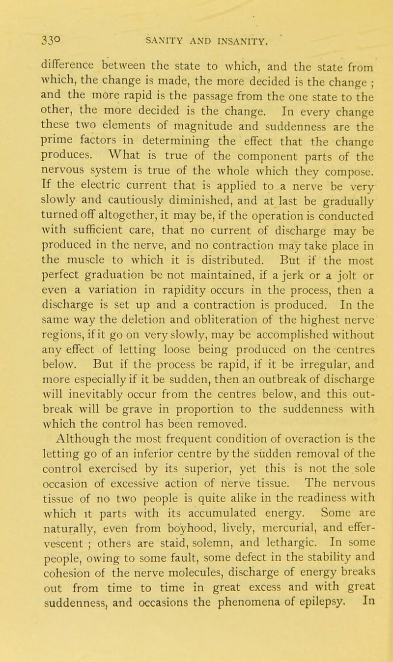 difference between the state to which, and the state from Avhich, the change is made, the more decided is the change ; and the more rapid is the passage from the one state to the other, the more decided is the change. In every change these two elements of magnitude and suddenness are the prime factors in determining the effect that the change produces. What is true of the component parts of the nervous system is true of the whole which they compose. If the electric current that is applied to a nerve be very slowly and cautiously diminished, and at last be gradually turned off altogether, it may be, if the operation is conducted with sufficient care, that no current of discharge may be produced in the nerve, and no contraction may take place in the muscle to which it is distributed. But if the most perfect graduation be not maintained, if a jerk or a jolt or even a variation in rapidity occurs in the process, then a discharge is set up and a contraction is produced. In the same way the deletion and obliteration of the highest nerve regions, if it go on very slowly, may be accomplished without any effect of letting loose being produced on the centres below. But if the process be rapid, if it be irregular, and more especially if it be sudden, then an outbreak of discharge will inevitably occur from the centres below, and this out- break will be grave in proportion to the suddenness with which the control has been removed. Although the most frequent condition of overaction is the letting go of an inferior centre by the sudden removal of the control exercised by its superior, yet this is not the sole occasion of excessive action of nerve tissue. The nervous tissue of no two people is quite alike in the readiness with which it parts with its accumulated energy. Some are naturally, even from boyhood, lively, mercurial, and effer- vescent ; others are staid, solemn, and lethargic. In some people, owing to some fault, some defect in the stability and cohesion of the nerve molecules, discharge of energy breaks out from time to time in great excess and with great suddenness, and occasions the phenomena of epilepsy. In