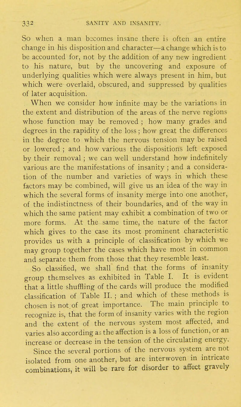 So when a man becomes insane there is often an entire change in his disposition and character—a change which is to be accounted for, not by the addition of any new ingredient to his nature, but by the uncovering and exposure of underlying qualities which were always present in him, but which were overlaid, obscured, and suppressed by qualities of later acquisition. When Ave consider how infinite may be the variations in the extent and distribution of the areas of the nerve regions whose function may be removed ; how many grades and degrees in the rapidity of the loss ; how great the differences in the degree to which the nervous tension may be raised or lowered ; and how various the dispositions left exposed by their removal; we can Avell understand how indefinitely various are the manifestations of insanity ; and a considera- tion of the number and varieties of ways in which these factors may be combined, will give us an idea of the way in which the several forms of insanity merge into one another, of the indistinctness of their boundaries, and of the way in which the same patient may exhibit a combination of two or more forms. At the same time, the nature of the factor which gives to the case its most prominent characteristic provides us with a principle of classification by which we may group together the cases which have most in common and separate them from those that they resemble least. So classified, we shall find that the forms of insanity group themselves as exhibited in Table I. It is evident that a little shuffling of the cards will produce the modified classification of Table II. ; and which of these methods is chosen is not.of great importance. The main principle^ to recognize is, that the form of insanity varies with the region and the extent of the nervous system most affected, and varies also according as the affection is a loss of function, or an increase or decrease in the tension of the circulating energy. Since the several portions of the nervous systern are not isolated from one another, but are interwoven in intricate combinations, it will be rare for disorder to affect gravely