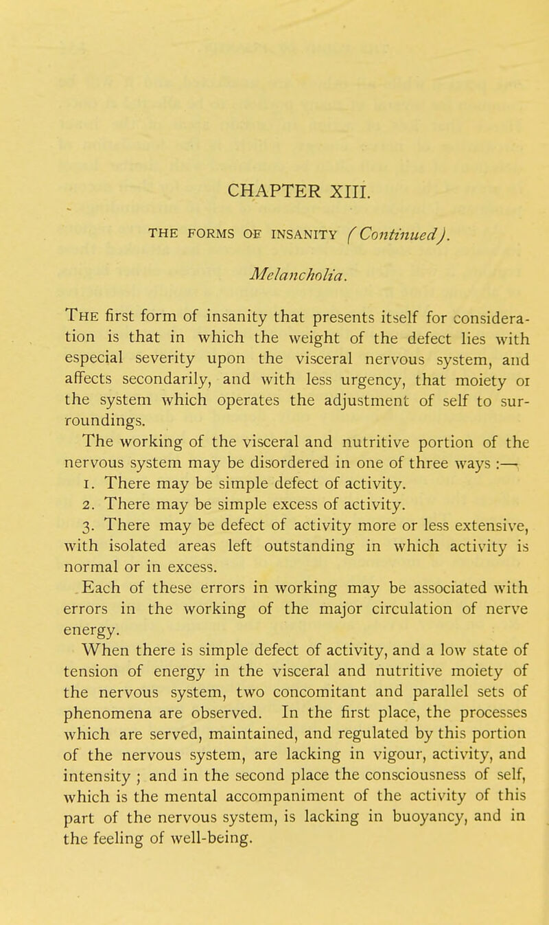 CHAPTER XIII. THE forms OE insanity (Continued). Melancholia. The first form of insanity that presents itself for considera- tion is that in which the weight of the defect lies with especial severity upon the visceral nervous system, and affects secondarily, and with less urgency, that moiety or the system which operates the adjustment of self to sur- roundings. The working of the visceral and nutritive portion of the nervous system may be disordered in one of three ways:— 1. There may be simple defect of activity. 2. There may be simple excess of activity. 3. There may be defect of activity more or less extensive, with isolated areas left outstanding in which activity is normal or in excess. Each of these errors in working may be associated with errors in the working of the major circulation of nerve energy. When there is simple defect of activity, and a low state of tension of energy in the visceral and nutritive moiety of the nervous system, two concomitant and parallel sets of phenomena are observed. In the first place, the processes which are served, maintained, and regulated by this portion of the nervous system, are lacking in vigour, activity, and intensity ; and in the second place the consciousness of self, which is the mental accompaniment of the activity of this part of the nervous system, is lacking in buoyancy, and in the feeling of well-being.