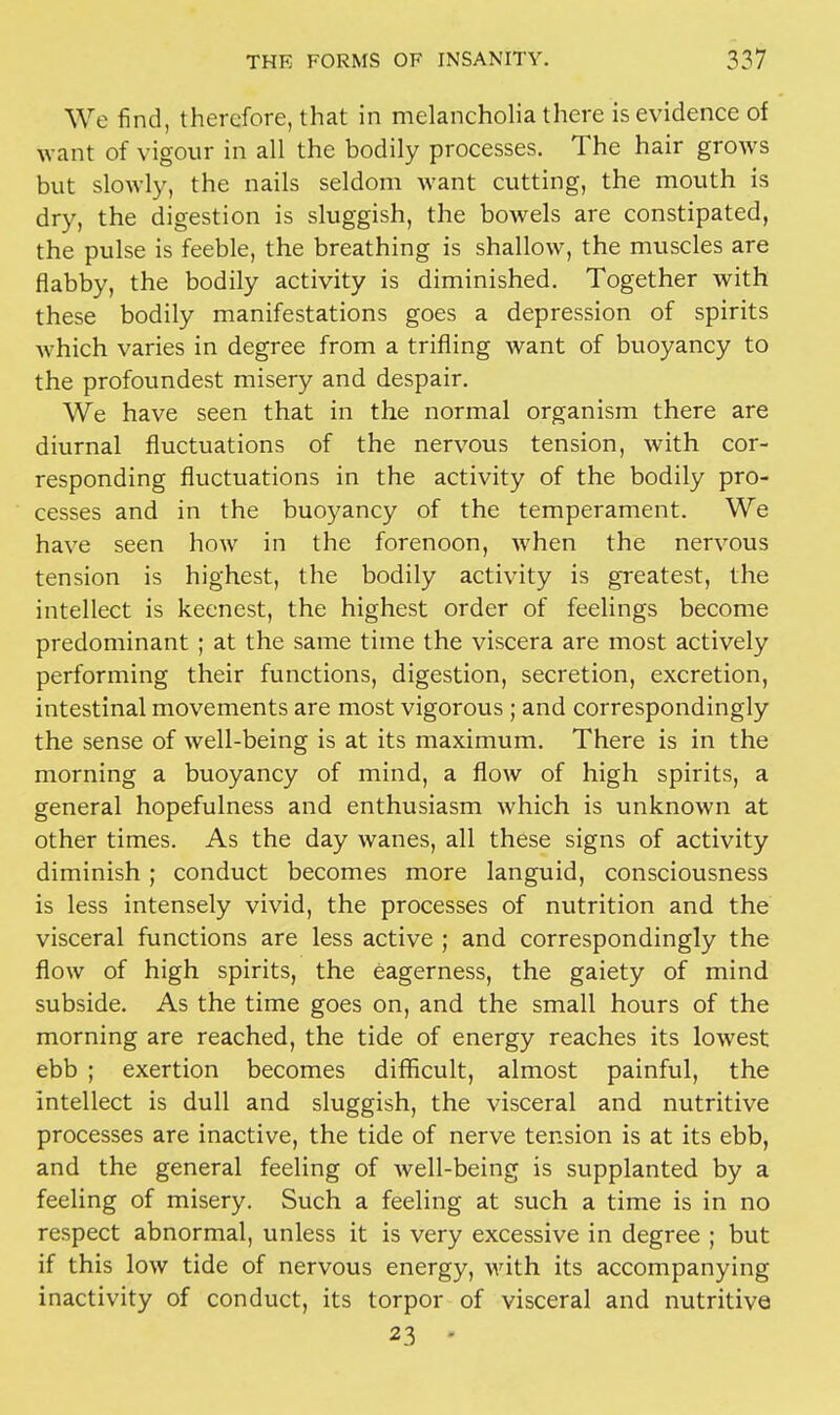 We find, therefore, that in melancholia there is evidence of want of vigour in all the bodily processes. The hair grows but slowly, the nails seldom want cutting, the mouth is dry, the digestion is sluggish, the bowels are constipated, the pulse is feeble, the breathing is shallow, the muscles are flabby, the bodily activity is diminished. Together with these bodily manifestations goes a depression of spirits which varies in degree from a trifling want of buoyancy to the profoundest misery and despair. We have seen that in the normal organism there are diurnal fluctuations of the nervous tension, with cor- responding fluctuations in the activity of the bodily pro- cesses and in the buoyancy of the temperament. We have seen how in the forenoon, when the nervous tension is highest, the bodily activity is greatest, the intellect is keenest, the highest order of feelings become predominant ; at the same time the viscera are most actively performing their functions, digestion, secretion, excretion, intestinal movements are most vigorous ; and correspondingly the sense of well-being is at its maximum. There is in the morning a buoyancy of mind, a flow of high spirits, a general hopefulness and enthusiasm which is unknown at other times. As the day wanes, all these signs of activity diminish; conduct becomes more languid, consciousness is less intensely vivid, the processes of nutrition and the visceral functions are less active ; and correspondingly the flow of high spirits, the eagerness, the gaiety of mind subside. As the time goes on, and the small hours of the morning are reached, the tide of energy reaches its lowest ebb ; exertion becomes difficult, almost painful, the intellect is dull and sluggish, the visceral and nutritive processes are inactive, the tide of nerve tension is at its ebb, and the general feeling of well-being is supplanted by a feeling of misery. Such a feeling at such a time is in no respect abnormal, unless it is very excessive in degree ; but if this low tide of nervous energy, with its accompanying inactivity of conduct, its torpor of visceral and nutritive 23 •