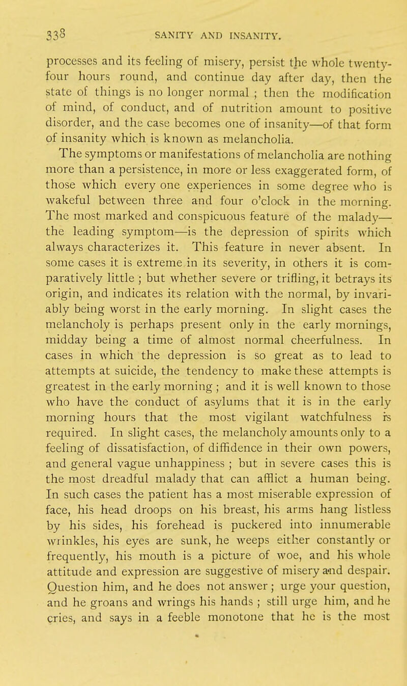 processes and its feeling of misery, persist the whole twenty- four hours round, and continue day after day, then the state of things is no longer normal ; then the modification of mind, of conduct, and of nutrition amount to positive disorder, and the case becomes one of insanity—of that form of insanity which is known as melancholia. The symptoms or manifestations of melancholia are nothing more than a persistence, in more or less exaggerated form, of those which every one experiences in some degree who is wakeful between three and four o'clock in the morning. The most marked and conspicuous feature of the malady— the leading symptom—is the depression of spirits which always characterizes it. This feature in never absent. In some cases it is extreme in its severity, in others it is com- paratively little ; but whether severe or trifling, it betrays its origin, and indicates its relation with the normal, by invari- ably being worst in the early morning. In slight cases the melancholy is perhaps present only in the early mornings, midday being a time of almost normal cheerfulness. In cases in which the depression is so great as to lead to attempts at suicide, the tendency to make these attempts is greatest in the early morning ; and it is well known to those who have the conduct of asylums that it is in the early morning hours that the most vigilant watchfulness rs required. In slight cases, the melancholy amounts only to a feeling of dissatisfaction, of diffidence in their own powers, and general vague unhappiness ; but in severe cases this is the most dreadful malady that can afflict a human being. In such cases the patient has a most miserable expression of face, his head droops on his breast, his arms hang listless by his sides, his forehead is puckered into innumerable wrinkles, his eyes are sunk, he weeps either constantly or frequently, his mouth is a picture of woe, and his whole attitude and expression are suggestive of misery a-nd despair. Question him, and he does not answer ; urge your question, and he groans and wrings his hands ; still urge him, and he cries, and says in a feeble monotone that he is the most