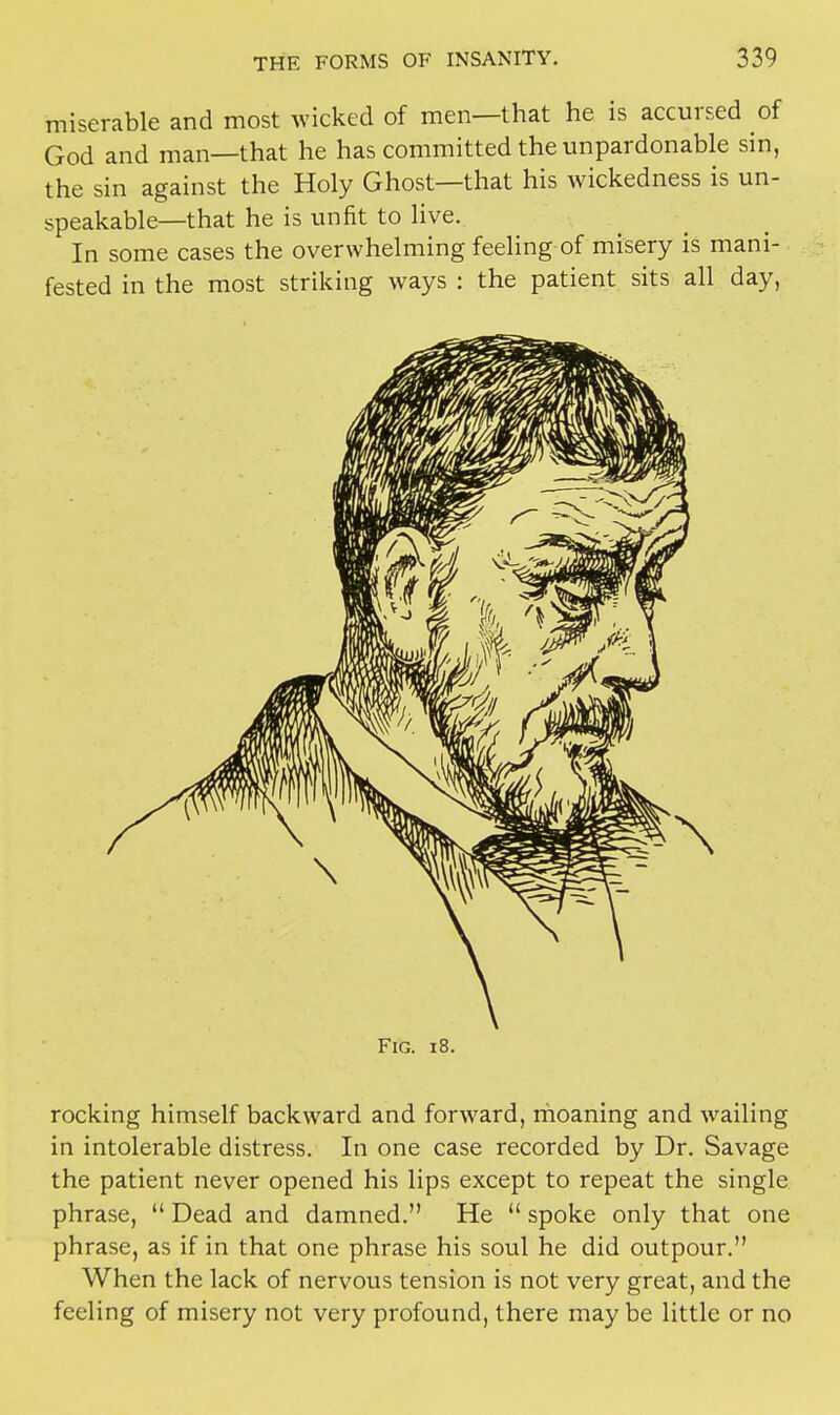 miserable and most wicked of men—that he is accursed of God and man—that he has committed the unpardonable sin, the sin against the Holy Ghost—that his wickedness is un- speakable—that he is unfit to live. In some cases the overwhelming feeling of misery is mani- fested in the most striking ways : the patient sits all day, Fig. i8. rocking himself backward and forward, moaning and wailing in intolerable distress. In one case recorded by Dr. Savage the patient never opened his lips except to repeat the single phrase,  Dead and damned. He  spoke only that one phrase, as if in that one phrase his soul he did outpour. When the lack of nervous tension is not very great, and the feeling of misery not very profound, there may be little or no