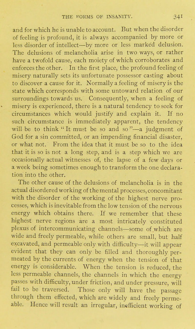 and for which he is unable to account. But when the disorder of feeling is profound, it is always accompanied by more or less disorder of intellect—by more or less marked delusion. The delusions of melancholia arise in two ways, or rather have a twofold cause, each moiety of which corroborates and enforces the other. In the first place, the profound feeling of misery naturally sets its unfortunate possessor casting about to discover a cause for it. Normally a feeling of misery is the state which corresponds with some untoward relation of our surroundings towards us. Consequently, when a feeling of misery is experienced, there is a natural tendency to seek for circumstances which would justify and explain it. If no such circumstance is immediately apparent, the tendency will be to think It must be so and so—a judgment of God for a sin committed, or an impending financial disaster, or what not. From the idea that it must be so to the idea that it is so is not a long step, and is a step which we are occasionally actual witnesses of, the lapse of a few days or a week being sometimes enough to transform the one declara- tion into the other. The other cause of the delusions of melancholia is in the actual disordered working of the mental processes, concomitant with the disorder of the working of the highest nerve pro- cesses, which is inevitable from the low tension of the nervous energy which obtains there. If we remember that these highest nerve regions are a most intricately constituted plexus of intercommunicating channels—some of which are wide and freely permeable, while others are small, but half excavated, and permeable only with difficulty—it will appear evident that they can only be filled and thoroughly per- meated by the currents of energy when the tension of that energy is considerable. When the tension is reduced, the less permeable channels, the channels in which the energy passes with difficulty, under friction, and under pressure, will fail to be traversed. Those only will have the passage through them effected, which are widely and freely perme- able. Hence will result an irregular, inefficient Avorking of
