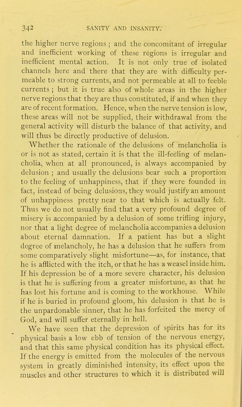 the higher nerve regions ; and the concomitant of irregular and inefficient working of these regions is irregular and inefficient mental action. It is not only true of isolated channels here and there that they are with difficulty per- meable to strong currents, and not permeable at all to feeble currents ; but it is true also of whole areas in the higher nerve regions that they are thus constituted, if and when they are of recent formation. Hence, when the nerve tension is low, these areas will not be supplied, their withdrawal from the general activity will disturb the balance of that activity, and will thus be directly productive of delusion. Whether the rationale of the delusions of melancholia is or is not as stated, certain it is that the ill-feeling of melan- cholia, when at all pronounced, is always accompanied by delusion ; and usually the delusions bear such a proportion to the feeling of unhappiness, that if they were founded in fact, instead of being delusions, they would justify an amount of unhappiness pretty near to that which is actually felt. Thus we do not usually find that a very profound degree of misery is accompanied by a delusion of some trifling injury, nor that a light degree of melancholia accompanies a delusion about eternal damnation. If a patient has but a slight degree of melancholy, he has a delusion that he suffers from some comparatively slight misfortune—as, for instance, that he is afflicted with the itch, or that he has a weasel inside him. If his depression be of a more severe character, his delusion is that he is suffering from a greater misfortune, as that he has lost his fortune and is coming to the workhouse. While if he is buried in profound gloom, his delusion is that he is the unpardonable sinner, that he has forfeited the mercy of God, and will suffer eternally in hell. We have seen that the depression of spirits has for its physical basis a low ebb of tension of the nervous energy, and that this same physical condition has its physical effect. If the energy is emitted from the molecules of the nervous system in greatly diminished intensity, its effect upon the muscles and other structures to which it is distributed will