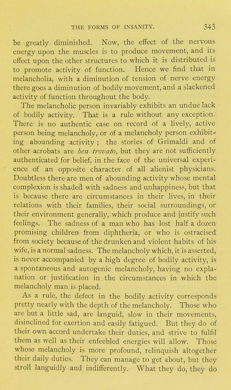 be greatly diminished. Now, the effect of the nervous energy upon the muscles is to produce movement, and its effect upon the other structures to which it is distributed is to promote activity of function. Hence we find that in melancholia, with a diminution of tension of nerve energy there goes a diminution of bodily movement, and a slackened activity of function throughout the body. The melancholic person invariably exhibits an undue lack of bodily activity. That is a rule without any exception. There is no authentic case on record of a lively, active person being melancholy, or of a melancholy person exhibit- ing abounding activity ; the stories of Grimaldi and of other acrobats are ben trovato, but they are not sufficiently authenticated for belief, in the face of the universal experi- ence of an opposite character of all alienist physicians. Doubtless there are men of abounding activity whose mental complexion is shaded with sadness and unhappiness, but that is because there are circumstances in their lives, in their relations with their families, their social surroundings, or their environment generally, which produce and justify such feelings. The sadness of a man who has lost half a dozen promising children from diphtheria, or who is ostracised from society because of the drunken and violent habits of his wife, is a normal sadness. The melancholy which, it is asserted, is never accompanied by a high degree of bodily activity, is a spontaneous and autogenic melancholy, having no expla- nation or justification in the circumstances in which the melancholy man is placed. As a rule, the defect in the bodily activity corresponds pretty nearly with the depth of the melancholy. Those who are but a little sad, arc languid, slow in their movements, disinclined for exertion and easily fatigued. But they do of their own accord undertake their duties, and strive to fulfil them as well as their enfeebled energies will allow. Those whose melancholy is more profound, relinquish altogether their daily duties. They can manage to get about, but they stroll languidly and indifferently. What they do, they do