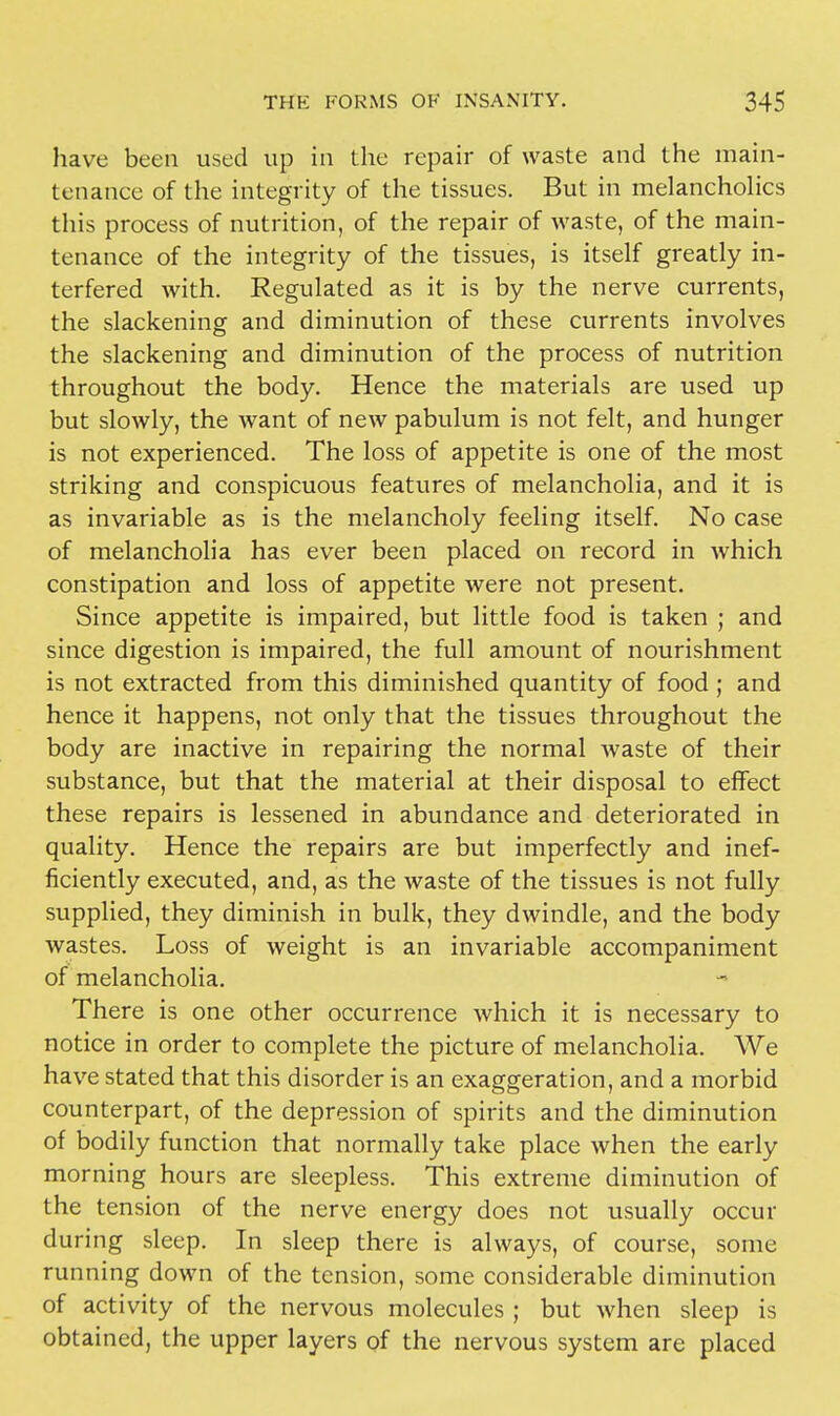 have been used up in the repair of waste and the main- tenance of the integrity of the tissues. But in melancholies this process of nutrition, of the repair of waste, of the main- tenance of the integrity of the tissues, is itself greatly in- terfered with. Regulated as it is by the nerve currents, the slackening and diminution of these currents involves the slackening and diminution of the process of nutrition throughout the body. Hence the materials are used up but slowly, the want of new pabulum is not felt, and hunger is not experienced. The loss of appetite is one of the most striking and conspicuous features of melancholia, and it is as invariable as is the melancholy feeling itself. No case of melancholia has ever been placed on record in which constipation and loss of appetite were not present. Since appetite is impaired, but little food is taken ; and since digestion is impaired, the full amount of nourishment is not extracted from this diminished quantity of food ; and hence it happens, not only that the tissues throughout the body are inactive in repairing the normal waste of their substance, but that the material at their disposal to effect these repairs is lessened in abundance and deteriorated in quality. Hence the repairs are but imperfectly and inef- ficiently executed, and, as the waste of the tissues is not fully supplied, they diminish in bulk, they dwindle, and the body wastes. Loss of weight is an invariable accompaniment of melancholia. There is one other occurrence which it is necessary to notice in order to complete the picture of melancholia. We have stated that this disorder is an exaggeration, and a morbid counterpart, of the depression of spirits and the diminution of bodily function that normally take place when the early morning hours are sleepless. This extreme diminution of the tension of the nerve energy does not usually occur during sleep. In sleep there is always, of course, some running down of the tension, some considerable diminution of activity of the nervous molecules ; but when sleep is obtained, the upper layers of the nervous system are placed