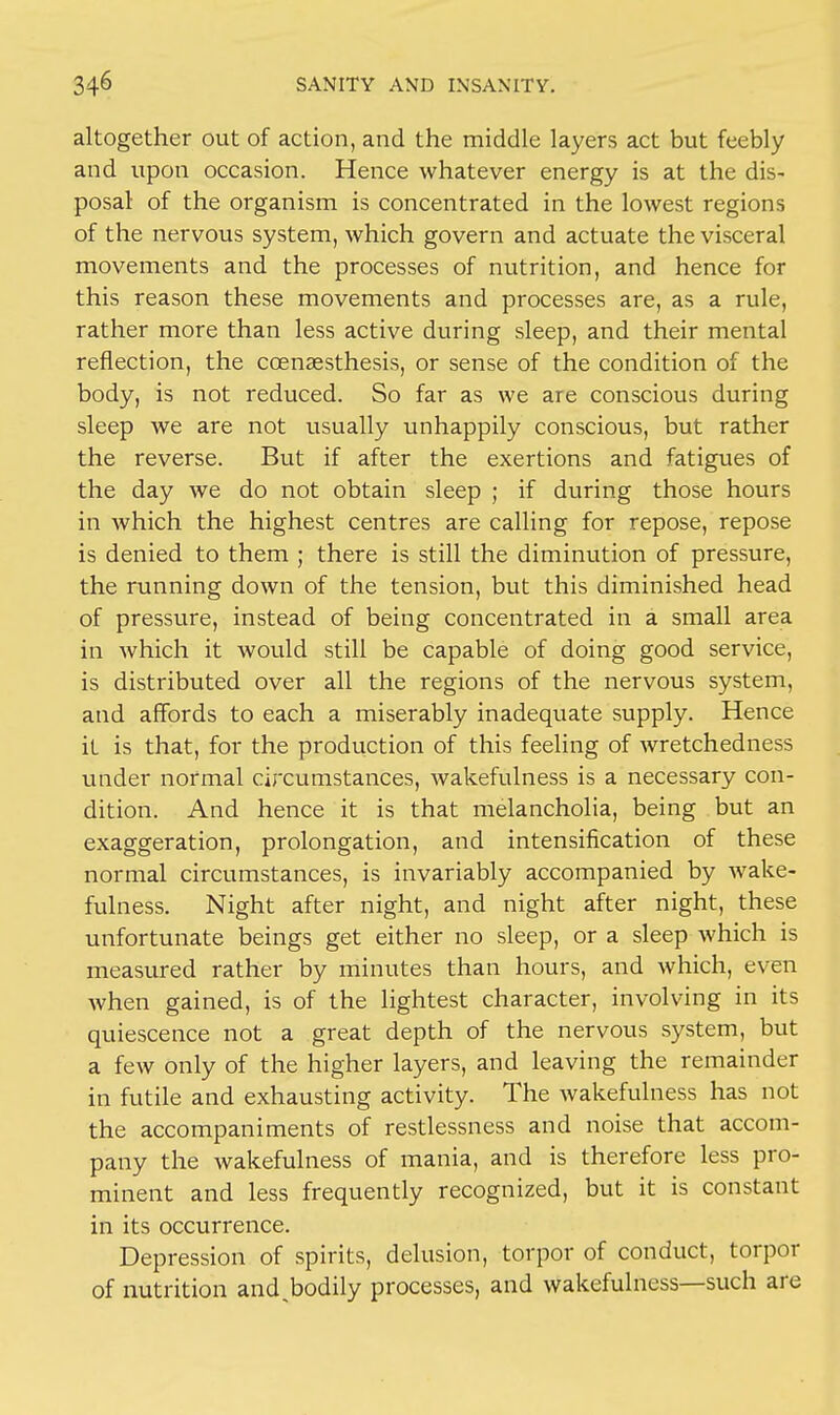 altogether out of action, and the middle layers act but feebly and upon occasion. Hence whatever energy is at the dis- posal of the organism is concentrated in the lowest regions of the nervous system, which govern and actuate the visceral movements and the processes of nutrition, and hence for this reason these movements and processes are, as a rule, rather more than less active during sleep, and their mental reflection, the coensesthesis, or sense of the condition of the body, is not reduced. So far as we are conscious during sleep we are not usually unhappily conscious, but rather the reverse. But if after the exertions and fatigues of the day we do not obtain sleep ; if during those hours in which the highest centres are calling for repose, repose is denied to them ; there is still the diminution of pressure, the running down of the tension, but this diminished head of pressure, instead of being concentrated in a small area in which it would still be capable of doing good service, is distributed over all the regions of the nervous system, and affords to each a miserably inadequate supply. Hence it is that, for the production of this feeling of wretchedness under normal circumstances, wakefulness is a necessary con- dition. And hence it is that melancholia, being but an exaggeration, prolongation, and intensification of these normal circumstances, is invariably accompanied by wake- fulness. Night after night, and night after night, these unfortunate beings get either no sleep, or a sleep which is measured rather by minutes than hours, and which, even when gained, is of the lightest character, involving in its quiescence not a great depth of the nervous system, but a few only of the higher layers, and leaving the remainder in futile and exhausting activity. The wakefulness has not the accompaniments of restlessness and noise that accom- pany the wakefulness of mania, and is therefore less pro- minent and less frequently recognized, but it is constant in its occurrence. Depression of spirits, delusion, torpor of conduct, torpor of nutrition and>odily processes, and wakefulness—such are