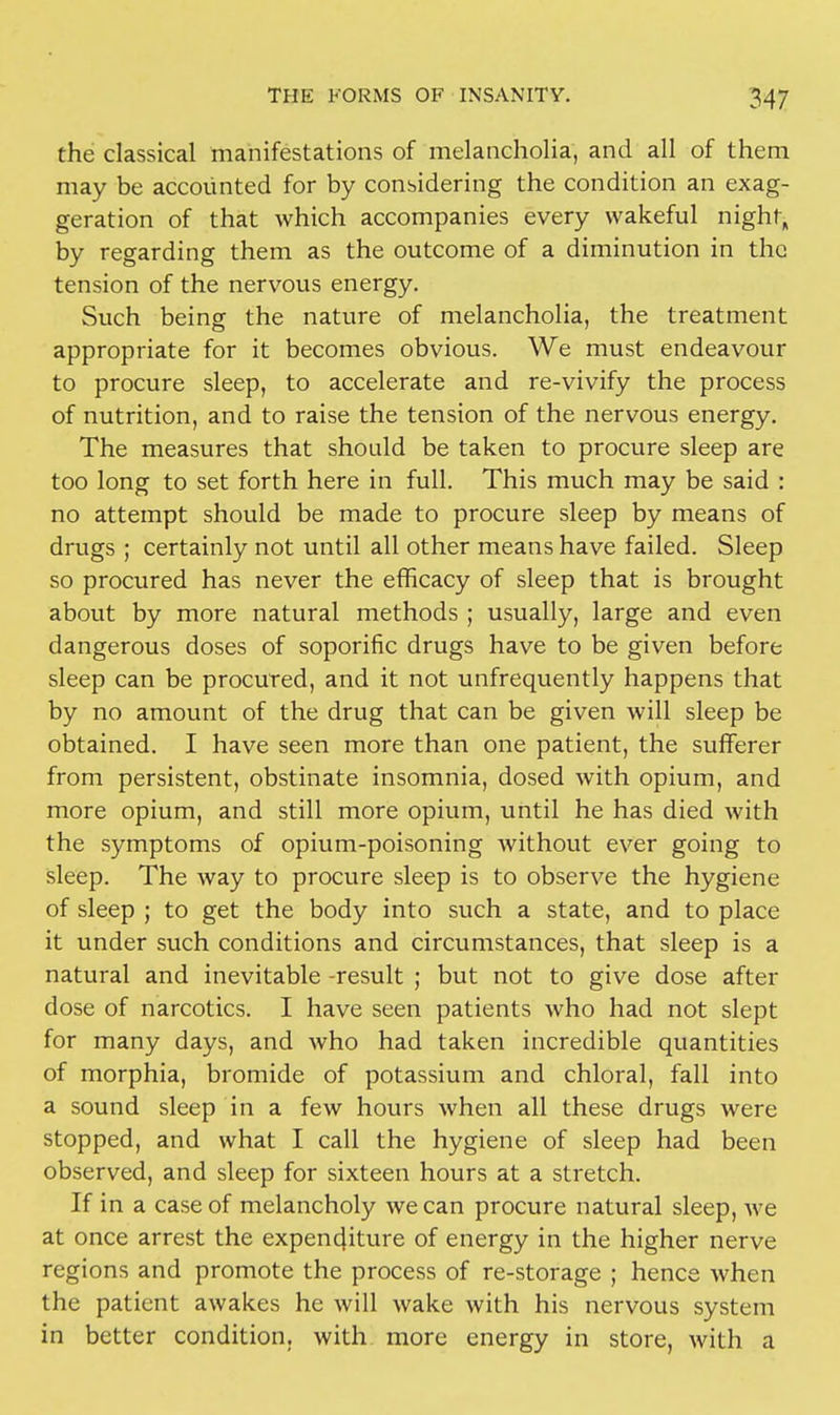 the classical manifestations of melancholia, and all of them may be accounted for by considering the condition an exag- geration of that which accompanies every wakeful night, by regarding them as the outcome of a diminution in the tension of the nervous energy. Such being the nature of melancholia, the treatment appropriate for it becomes obvious. We must endeavour to procure sleep, to accelerate and re-vivify the process of nutrition, and to raise the tension of the nervous energy. The measures that should be taken to procure sleep are too long to set forth here in full. This much may be said : no attempt should be made to procure sleep by means of drugs ; certainly not until all other means have failed. Sleep so procured has never the efficacy of sleep that is brought about by more natural methods ; usually, large and even dangerous doses of soporific drugs have to be given before sleep can be procured, and it not unfrequently happens that by no amount of the drug that can be given will sleep be obtained. I have seen more than one patient, the sufferer from persistent, obstinate insomnia, dosed with opium, and more opium, and still more opium, until he has died with the symptoms of opium-poisoning without ever going to sleep. The way to procure sleep is to observe the hygiene of sleep ; to get the body into such a state, and to place it under such conditions and circumstances, that sleep is a natural and inevitable -result ; but not to give dose after dose of narcotics. I have seen patients who had not slept for many days, and who had taken incredible quantities of morphia, bromide of potassium and chloral, fall into a sound sleep in a few hours when all these drugs were stopped, and what I call the hygiene of sleep had been observed, and sleep for sixteen hours at a stretch. If in a case of melancholy we can procure natural sleep, we at once arrest the expenditure of energy in the higher nerve regions and promote the process of re-storage ; hence when the patient awakes he will wake with his nervous system in better condition, with more energy in store, with a