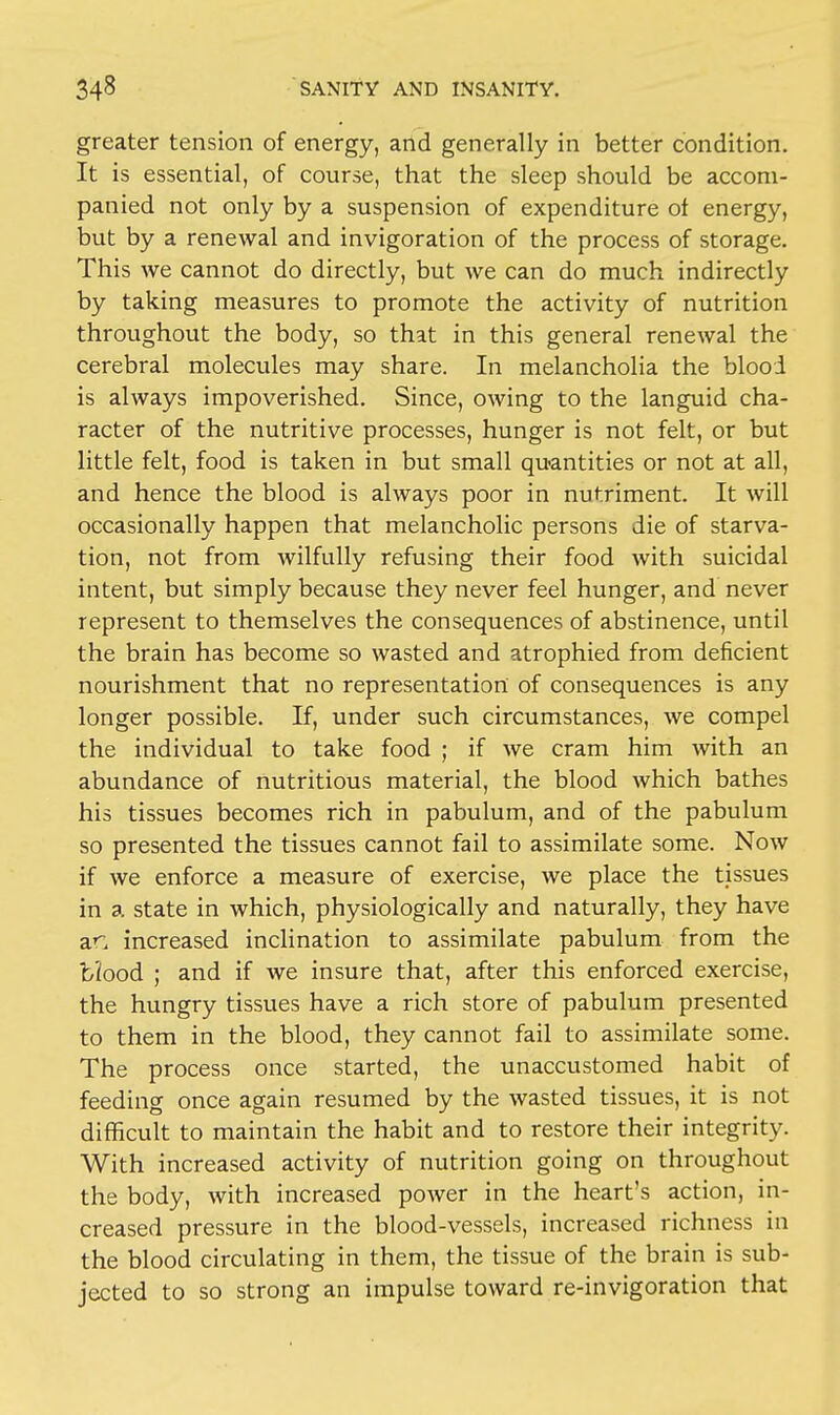 greater tension of energy, and generally in better condition. It is essential, of course, that the sleep should be accom- panied not only by a suspension of expenditure oi energy, but by a renewal and invigoration of the process of storage. This we cannot do directly, but we can do much indirectly by taking measures to promote the activity of nutrition throughout the body, so that in this general renewal the cerebral molecules may share. In melancholia the blood is always impoverished. Since, owing to the languid cha- racter of the nutritive processes, hunger is not felt, or but little felt, food is taken in but small quantities or not at all, and hence the blood is always poor in nutriment. It will occasionally happen that melancholic persons die of starva- tion, not from wilfully refusing their food with suicidal intent, but simply because they never feel hunger, and never represent to themselves the consequences of abstinence, until the brain has become so wasted and atrophied from deficient nourishment that no representation of consequences is any longer possible. If, under such circumstances, we compel the individual to take food ; if we cram him with an abundance of nutritious material, the blood which bathes his tissues becomes rich in pabulum, and of the pabulum so presented the tissues cannot fail to assimilate some. Now if we enforce a measure of exercise, we place the tissues in a state in which, physiologically and naturally, they have an increased inclination to assimilate pabulum from the bJood ; and if we insure that, after this enforced exercise, the hungry tissues have a rich store of pabulum presented to them in the blood, they cannot fail to assimilate some. The process once started, the unaccustomed habit of feeding once again resumed by the wasted tissues, it is not difficult to maintain the habit and to restore their integrity. With increased activity of nutrition going on throughout the body, with increased power in the heart's action, in- creased pressure in the blood-vessels, increased richness in the blood circulating in them, the tissue of the brain is sub- jected to so strong an impulse toward re-invigoration that