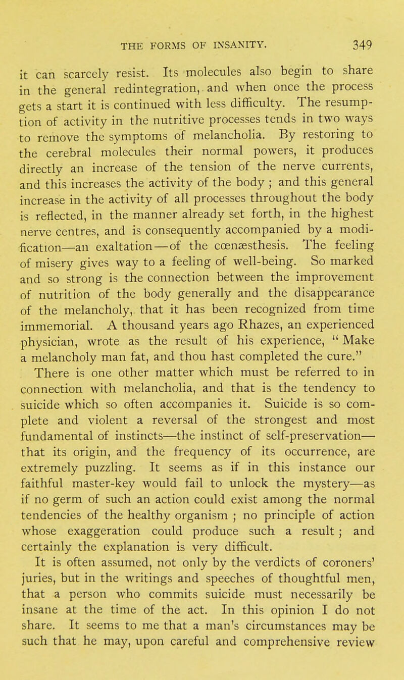 it can scarcely resist. Its molecules also begin to share in the general redintegration, and when once the process gets a start it is continued with less difficulty. The resump- tion of activity in the nutritive processes tends in two ways to remove the symptoms of melancholia. By restoring to the cerebral molecules their normal powers, it produces directly an increase of the tension of the nerve currents, and this increases the activity of the body ; and this general increase in the activity of all processes throughout the body is reflected, in the manner already set forth, in the highest nerve centres, and is consequently accompanied by a modi- fication—an exaltation — of the ccenaesthesis. The feeling of misery gives way to a feeling of well-being. So marked and so strong is the connection between the improvement of nutrition of the body generally and the disappearance of the melancholy, that it has been recognized from time immemorial. A thousand years ago Rhazes, an experienced physician, wrote as the result of his experience,  Make a melancholy man fat, and thou hast completed the cure. There is one other matter which must be referred to in connection with melancholia, and that is the tendency to suicide which so often accompanies it. Suicide is so com- plete and violent a reversal of the strongest and most fundamental of instincts—the instinct of self-preservation— that its origin, and the frequency of its occurrence, are extremely puzzling. It seems as if in this instance our faithful master-key would fail to unlock the mystery—as if no germ of such an action could exist among the normal tendencies of the healthy organism ; no principle of action whose exaggeration could produce such a result; and certainly the explanation is very difficult. It is often assumed, not only by the verdicts of coroners' juries, but in the writings and speeches of thoughtful men, that a person who commits suicide must necessarily be insane at the time of the act. In this opinion I do not share. It seems to me that a man's circumstances may be such that he may, upon careful and comprehensive review