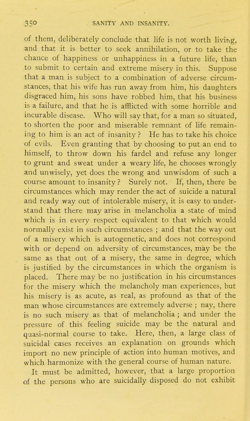 of them, deliberately conclude that life is not worth living, and that it is better to seek annihilation, or to take the chance of happiness or unhappiness in a future life, than to submit to certain and extreme misery in this. Suppose that a man is subject to a combination of adverse circum- stances, that his wife has run away from him, his daughters disgraced him, his sons have robbed him, that his business is a failure, and that he is afflicted with some horrible and incurable disease. Who will say that, for a man so situated, to shorten the poor and miserable remnant of life remain- ing to him is an act of insanity ? He has to take his choice of evils. Even granting that by choosing to put an end to himself, to throw down his fardel and refuse any longer to grunt and sweat under a weary life, he chooses wrongly and unwisely, yet does the wrong and unwisdom of such a course amount to insanity ? Surely not. If, then, there be circumstances which may render the act of suicide a natural and ready way out of intolerable misery, it is easy to under- stand that there may arise in melancholia a state of mind which is in every respect equivalent to that which would normally exist in such circumstances ; and that the way out of a misery which is autogenetic, and does not correspond with or depend on adversity of circumstances, may be the same as that out of a misery, the same in degree, which is justified by the circumstances in which the organism is placed. There may be no justification in his circumstances for the misery which the melancholy man experiences, but his misery is as acute, as real, as profound as that of the man whose circumstances are extremely adverse ; nay, there is no such misery as that of melancholia ; and under the pressure of this feeling suicide may be the natural and quasi-normal course to take. Here, then, a large class of suicidal cases receives an explanation on grounds which import no new principle of action into human motives, and which harmonize with the general course of human nature. It must be admitted, however, that a large proportion of the persons who are suicidally disposed do not exhibit