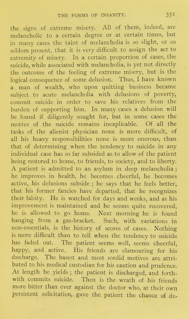 the signs of extreme misery. All of them, indeed, are melancholic to a certain degree or at certain times, but in many cases the taint of melancholia is so slight, or so seldom present, that it is very difficult to assign the act to extremity of misery. In a certain proportion of cases, the suicide, while associated with melancholia, is yet not directly the outcome of the feeling of extreme misery, but is the logical consequence of some delusion. Thus, I have known a man of wealth, who upon quitting business became subject to acute melancholia with delusions of poverty, commit suicide in order to save his relatives from the burden of supporting him. In many cases a delusion will be found if diligently sought for, but in some cases the motive of the suicide remains inexplicable. Of all the tasks of the alienist physician none is more difficult, of all his heavy responsibilities none is more onerous, than that of determining when the tendency to suicide in any individual case has so far subsided as to allow of the patient being restored to home, to friends, to society, and to liberty. A patient is admitted to an asylum in deep melancholia ; he improves in health, he becomes cheerful, he becomes active, his delusions subside ; he says that he feels better, that his former fancies have departed, that he recognizes their falsity. He is watched for days and weeks, and as his improvement is maintained and he seems quite recovered, he is allowed to go home. Next morning he is found hanging from a gas-bracket. Such, with variations in non-essentials, is the history of scores of cases. Nothing is more difficult than to tell when the tendency to suicide has faded out. The patient seems well, seems cheerful, happy, and active. His friends are clamouring for his discharge. The basest and most sordid motives are attri- buted to his medical custodian for his caution and prudence. At length he yields ; the patient is discharged, and forth- with commits suicide. Then is the wrath of his friends more bitter than ever against the doctor who, at their own persistent solicitation, gave the patient the chance of de-