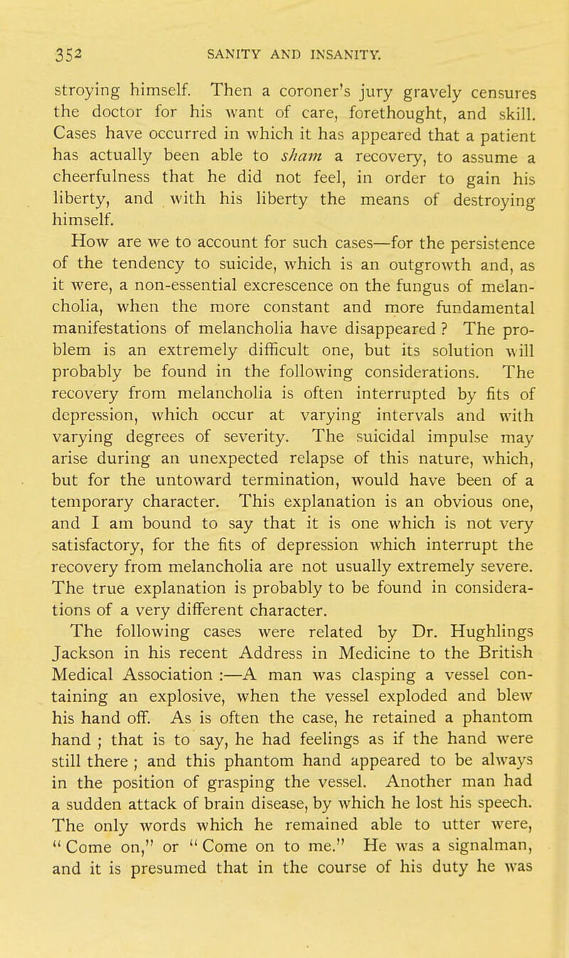 stroying himself. Then a coroner's jury gravely censures the doctor for his want of care, forethought, and skill. Cases have occurred in which it has appeared that a patient has actually been able to sham a recovery, to assume a cheerfulness that he did not feel, in order to gain his liberty, and with his liberty the means of destroying himself. How are we to account for such cases—for the persistence of the tendency to suicide, which is an outgrowth and, as it were, a non-essential excrescence on the fungus of melan- cholia, when the more constant and more fundamental manifestations of melancholia have disappeared ? The pro- blem is an extremely difficult one, but its solution will probably be found in the following considerations. The recovery from melancholia is often interrupted by fits of depression, which occur at varying intervals and with varying degrees of severity. The suicidal impulse may arise during an unexpected relapse of this nature, which, but for the untoward termination, would have been of a temporary character. This explanation is an obvious one, and I am bound to say that it is one which is not very satisfactory, for the fits of depression which interrupt the recovery from melancholia are not usually extremely severe. The true explanation is probably to be found in considera- tions of a very different character. The following cases were related by Dr. Hughlings Jackson in his recent Address in Medicine to the British Medical Association :—A man was clasping a vessel con- taining an explosive, when the vessel exploded and blew his hand off. As is often the case, he retained a phantom hand ; that is to say, he had feelings as if the hand were still there ; and this phantom hand appeared to be always in the position of grasping the vessel. Another man had a sudden attack of brain disease, by which he lost his speech. The only words which he remained able to utter were,  Come on, or  Come on to me. He was a signalman, and it is presumed that in the course of his duty he was
