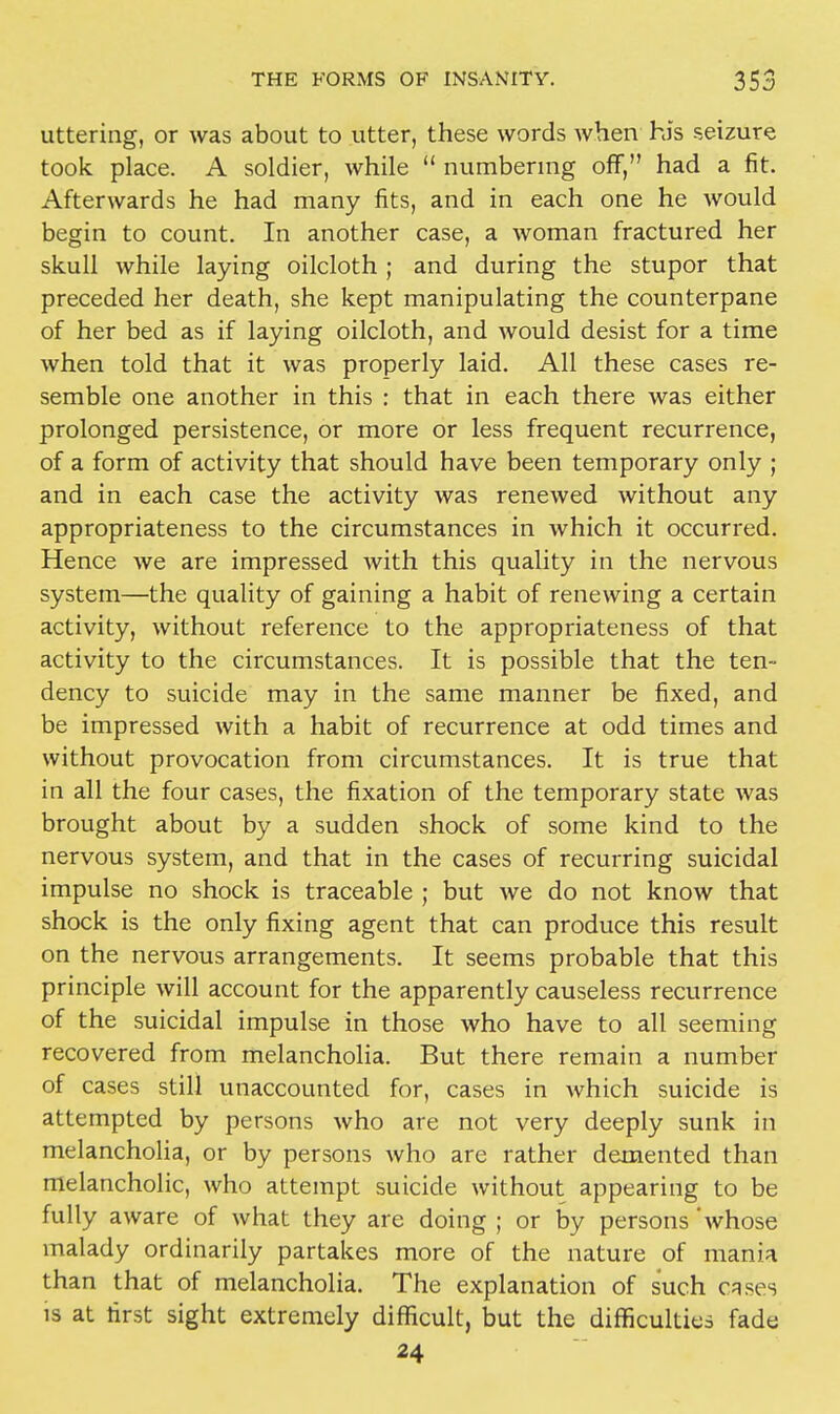 uttering, or was about to utter, these words when his seizure took place. A soldier, while  numbering off, had a fit. Afterwards he had many fits, and in each one he would begin to count. In another case, a woman fractured her skull while laying oilcloth ; and during the stupor that preceded her death, she kept manipulating the counterpane of her bed as if laying oilcloth, and would desist for a time when told that it was properly laid. All these cases re- semble one another in this : that in each there was either prolonged persistence, or more or less frequent recurrence, of a form of activity that should have been temporary only ; and in each case the activity was renewed without any appropriateness to the circumstances in which it occurred. Hence we are impressed with this quality in the nervous system—the quality of gaining a habit of renewing a certain activity, without reference to the appropriateness of that activity to the circumstances. It is possible that the ten- dency to suicide may in the same manner be fixed, and be impressed with a habit of recurrence at odd times and without provocation from circumstances. It is true that in all the four cases, the fixation of the temporary state was brought about by a sudden shock of some kind to the nervous system, and that in the cases of recurring suicidal impulse no shock is traceable ; but we do not know that shock is the only fixing agent that can produce this result on the nervous arrangements. It seems probable that this principle will account for the apparently causeless recurrence of the suicidal impulse in those who have to all seeming recovered from melancholia. But there remain a number of cases still unaccounted for, cases in which suicide is attempted by persons who are not very deeply sunk in melancholia, or by persons who are rather demented than melancholic, who attempt suicide without appearing to be fully aware of what they are doing ; or by persons 'whose malady ordinarily partakes more of the nature of mania than that of melancholia. The explanation of such cases is at first sight extremely difficult, but the difficulties fade 24