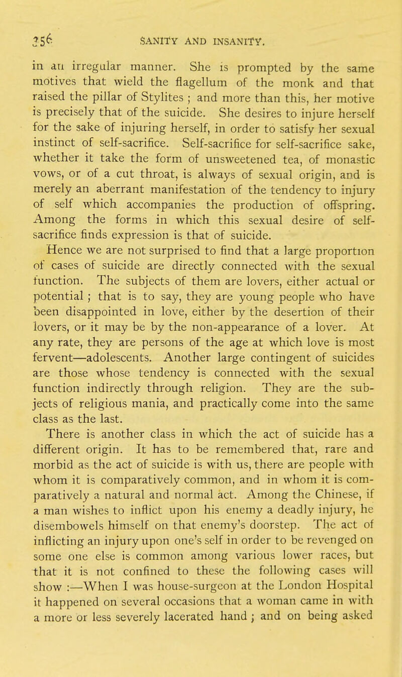 iii an irregular manner. She is prompted by the same motives that wield the flagellum of the monk and that raised the pillar of Stylites ; and more than this, her motive is precisely that of the suicide. She desires to injure herself for the sake of injuring herself, in order to satisfy her sexual instinct of self-sacrifice. Self-sacrifice for self-sacrifice sake, whether it take the form of unsweetened tea, of monastic vows, or of a cut throat, is always of sexual origin, and is merely an aberrant manifestation of the tendency to injury of self which accompanies the production of offspring. Among the forms in which this sexual desire of self- sacrifice finds expression is that of suicide. Hence we are not surprised to find that a large proportion of cases of suicide are directly connected with the sexual function. The subjects of them are lovers, either actual or potential; that is to say, they are young people who have been disappointed in love, either by the desertion of their lovers, or it may be by the non-appearance of a lover. At any rate, they are persons of the age at which love is most fervent—adolescents. Another large contingent of suicides are those whose tendency is connected with the sexual function indirectly through religion. They are the sub- jects of religious mania, and practically come into the same class as the last. There is another class in which the act of suicide has a different origin. It has to be remembered that, rare and morbid as the act of suicide is with us, there are people with whom it is comparatively common, and in whom it is com- paratively a natural and normal act. Among the Chinese, if a man wishes to inflict upon his enemy a deadly injury, he disembowels himself on that enemy's doorstep. The act of inflicting an injury upon one's self in order to be revenged on some one else is common among various lower races, but that it is not confined to these the following cases will show :—When I was house-surgeon at the London Hospital it happened on several occasions that a woman came in with a more or less severely lacerated hand ; and on being asked