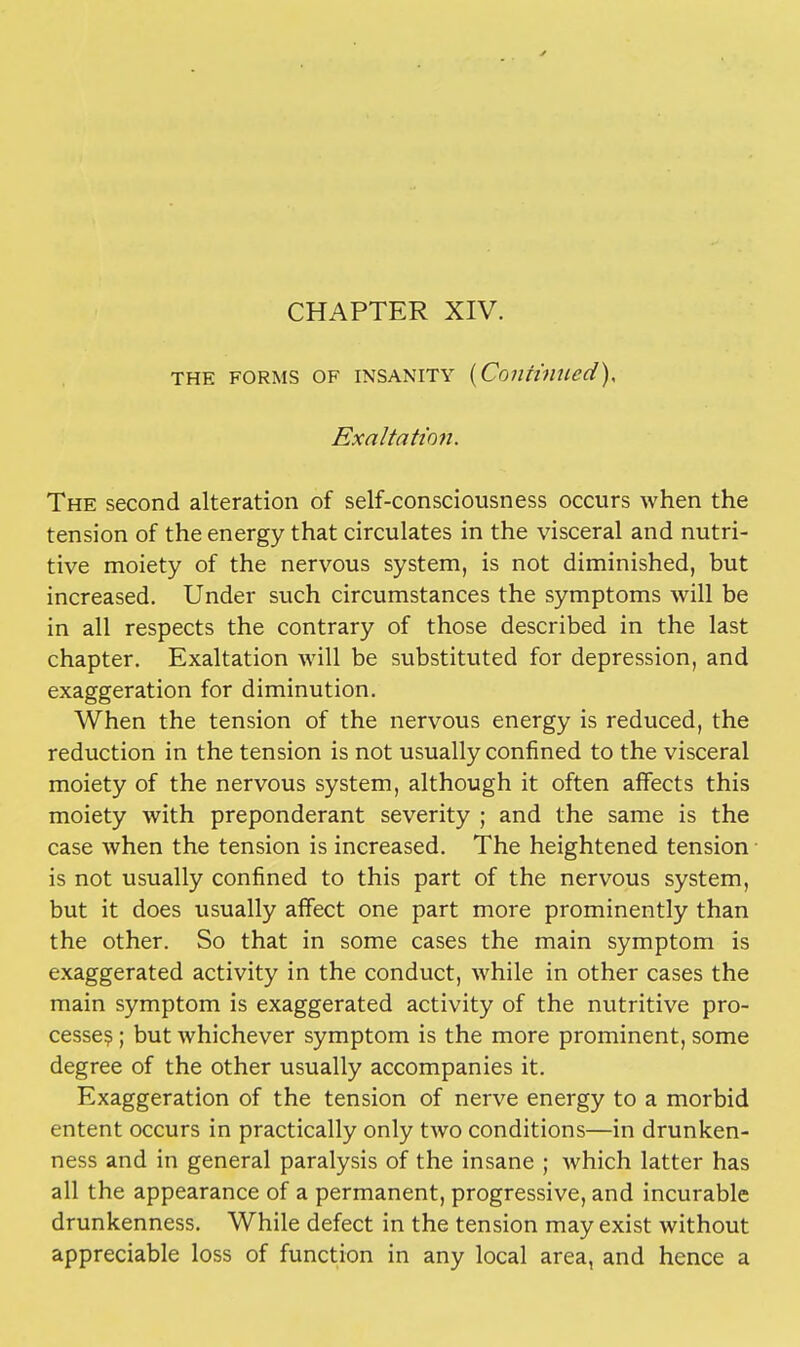 the forms of insanity {Continued), Exaltation. The second alteration of self-consciousness occurs when the tension of the energy that circulates in the visceral and nutri- tive moiety of the nervous system, is not diminished, but increased. Under such circumstances the symptoms will be in all respects the contrary of those described in the last chapter. Exaltation will be substituted for depression, and exaggeration for diminution. When the tension of the nervous energy is reduced, the reduction in the tension is not usually confined to the visceral moiety of the nervous system, although it often affects this moiety with preponderant severity ; and the same is the case when the tension is increased. The heightened tension is not usually confined to this part of the nervous system, but it does usually affect one part more prominently than the other. So that in some cases the main symptom is exaggerated activity in the conduct, while in other cases the main symptom is exaggerated activity of the nutritive pro- cesses ; but whichever symptom is the more prominent, some degree of the other usually accompanies it. Exaggeration of the tension of nerve energy to a morbid entent occurs in practically only two conditions—in drunken- ness and in general paralysis of the insane ; which latter has all the appearance of a permanent, progressive, and incurable drunkenness. While defect in the tension may exist without appreciable loss of function in any local area, and hence a