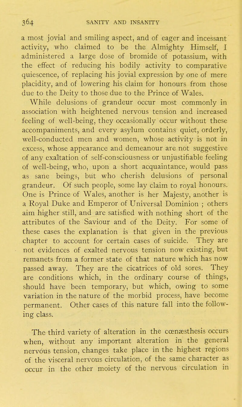 a most jovial and smiling aspect, and of eager and incessant activity, who claimed to be the Almighty Himself, I administered a large dose of bromide of potassium, with the effect of reducing his bodily activity to comparative quiescence, of replacing his jovial expression by one of mere placidity, and of lowering his claim for honours from those due to the Deity to those due to the Prince of Wales. While delusions of grandeur occur most commonly in association with heightened nervous tension and increased feeling of well-being, they occasionally occur without these accompaniments, and every asylum contains quiet, orderly, well-conducted men and women, whose activity is not in excess, whose appearance and demeanour are not suggestive of any exaltation of self-consciousness or unjustifiable feeling of well-being, who, upon a short acquaintance, would pass as sane beings, but who cherish delusions of personal grandeur. Of such people, some lay claim to royal honours. One is Prince of Wales, another is her Majesty, another is a Royal Duke and Emperor of Universal Dominion ; others aim higher still, and are satisfied with nothing short of the attributes of the Saviour and of the Deity. For some of these cases the explanation is that given in the previous chapter to account for certain cases of suicide. They are not evidences of exalted nervous tension now existing, but remanets from a former state of that nature which has now passed away. They are the cicatrices of old sores. They are conditions which, in the ordinary course of things, should have been temporary, but which, owing to some variation in the nature of the morbid process, have become permanent. Other cases of this nature fall into the follow- ing class. The third variety of alteration in the ccensesthesis occurs when, without any important alteration in the general nervous tension, changes take place in the highest regions of the visceral nervous circulation, of the same character as occur in the other moiety of the nervous circulation in