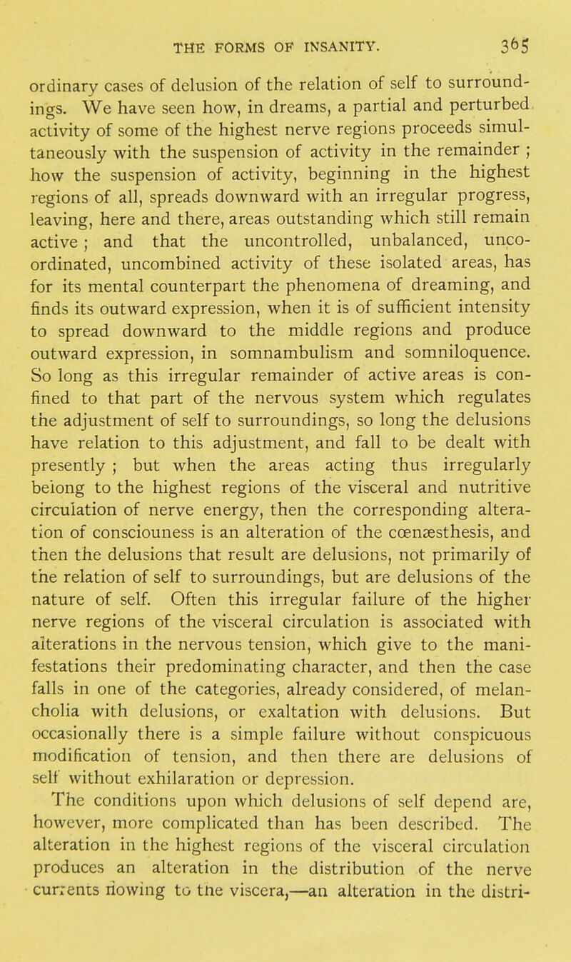 ordinary cases of delusion of the relation of self to surround- ings. We have seen how, in dreams, a partial and perturbed activity of some of the highest nerve regions proceeds simul- taneously with the suspension of activity in the remainder ; how the suspension of activity, beginning in the highest regions of all, spreads downward with an irregular progress, leaving, here and there, areas outstanding which still remain active ; and that the uncontrolled, unbalanced, unco- ordinated, uncombined activity of these isolated areas, has for its mental counterpart the phenomena of dreaming, and finds its outward expression, when it is of sufficient intensity to spread downward to the middle regions and produce outward expression, in somnambulism and somniloquence. So long as this irregular remainder of active areas is con- fined to that part of the nervous system which regulates the adjustment of self to surroundings, so long the delusions have relation to this adjustment, and fall to be dealt with presently ; but when the areas acting thus irregularly belong to the highest regions of the visceral and nutritive circulation of nerve energy, then the corresponding altera- tion of consciouness is an alteration of the ccensesthesis, and then the delusions that result are delusions, not primarily of the relation of self to surroundings, but are delusions of the nature of self. Often this irregular failure of the higher nerve regions of the visceral circulation is associated with alterations in the nervous tension, which give to the mani- festations their predominating character, and then the case falls in one of the categories, already considered, of melan- cholia with delusions, or exaltation with delusions. But occasionally there is a simple failure without conspicuous modification of tension, and then there are delusions of self without exhilaration or depression. The conditions upon which delusions of self depend are, however, more complicated than has been described. The alteration in the highest regions of the visceral circulation produces an alteration in the distribution of the nerve currents riowing to the viscera,—an alteration in the distri-