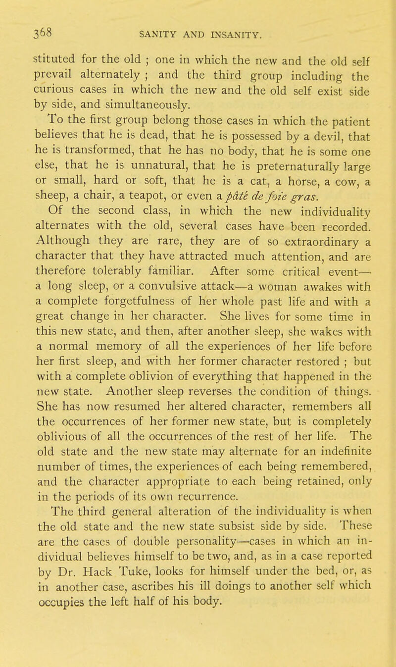 stituted for the old ; one in which the new and the old self prevail alternately ; and the third group including the curious cases in which the new and the old self exist side by side, and simultaneously. To the first group belong those cases in which the patient believes that he is dead, that he is possessed by a devil, that he is transformed, that he has no body, that he is some one else, that he is unnatural, that he is preternaturally large or small, hard or soft, that he is a cat, a horse, a cow, a sheep, a chair, a teapot, or even a pate de foic gras. Of the second class, in which the new individuality alternates with the old, several cases have been recorded. Although they are rare, they are of so extraordinary a character that they have attracted much attention, and are therefore tolerably familiar. After some critical event— a long sleep, or a convulsive attack—a woman awakes with a complete forgetfulness of her whole past life and with a great change in her character. She lives for some time in this new state, and then, after another sleep, she wakes with a normal memory of all the experiences of her life before her first sleep, and with her former character restored ; but with a complete oblivion of everything that happened in the new state. Another sleep reverses the condition of things. She has now resumed her altered character, remembers all the occurrences of her former new state, but is completely oblivious of all the occurrences of the rest of her life. The old state and the new state may alternate for an indefinite number of times, the experiences of each being remembered, and the character appropriate to each being retained, only in the periods of its own recurrence. The third general alteration of the individuality is when the old state and the new state subsist side by side. These are the cases of double personality—cases in which an in- dividual believes himself to be two, and, as in a case reported by Dr. Hack Tuke, looks for himself under the bed, or, as in another case, ascribes his ill doings to another self which occupies the left half of his body.