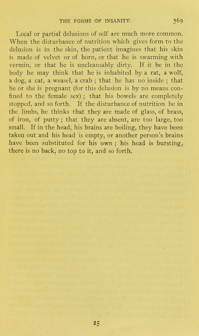 Local or partial delusions of self are much more common. When the disturbance of nutrition which gives form to the delusion is in the skin, the patient imagines that his skin is made of velvet or of horn, or that he is swarming with vermin, or that he is uncleansably dirty. If it be in the body he may think that he is inhabited by a rat, a wolf, a dog, a cat, a weasel, a crab ; that he has no inside ; that he or she is pregnant (for this delusion is by no means con- fined to the female sex) ; that his bowels are completely stopped, and so forth. If the disturbance of nutrition be in the limbs, he thinks that they are made of glass, of brass, of iron, of putty ; that they are absent, are too large, too small. If in the head, his brains are boiling, they have been taken out and his head is empty, or another person's brains have been substituted for his own ; his head is bursting, there is no back, no top to it, and so forth. 25
